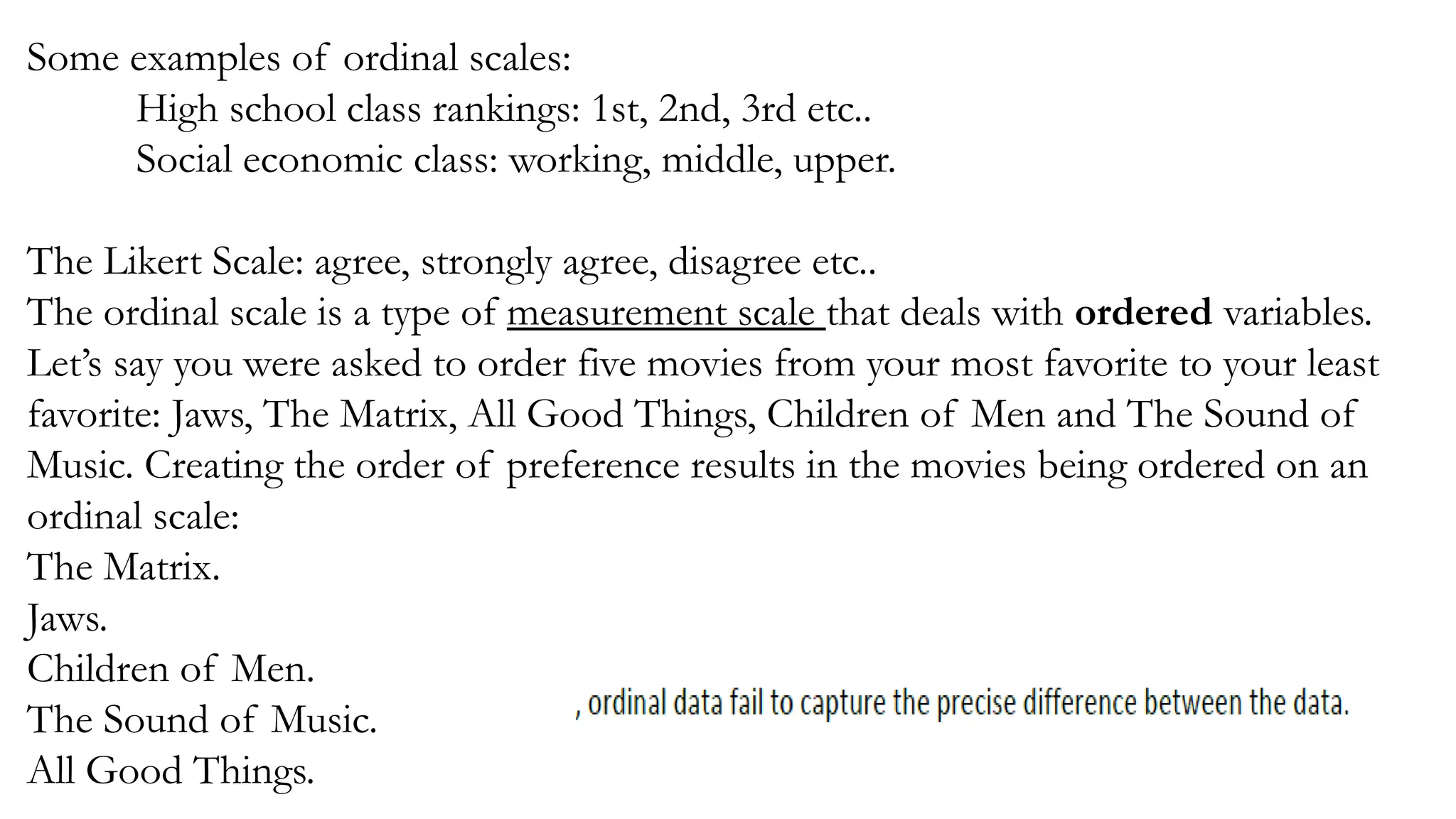 Some examples of ordinal scales:
High school class rankings: 1st, 2nd, 3rd etc..
Social economic class: working, middle, upper.
The Likert Scale: agree, strongly agree, disagree etc..
The ordinal scale is a type of measurement scale that deals with ordered variables.
Let’s say you were asked to order five movies from your most favorite to your least
favorite: Jaws, The Matrix, All Good Things, Children of Men and The Sound of
Music. Creating the order of preference results in the movies being ordered on an
ordinal scale:
The Matrix.
Jaws.
Children of Men.
The Sound of Music.
All Good Things.
 