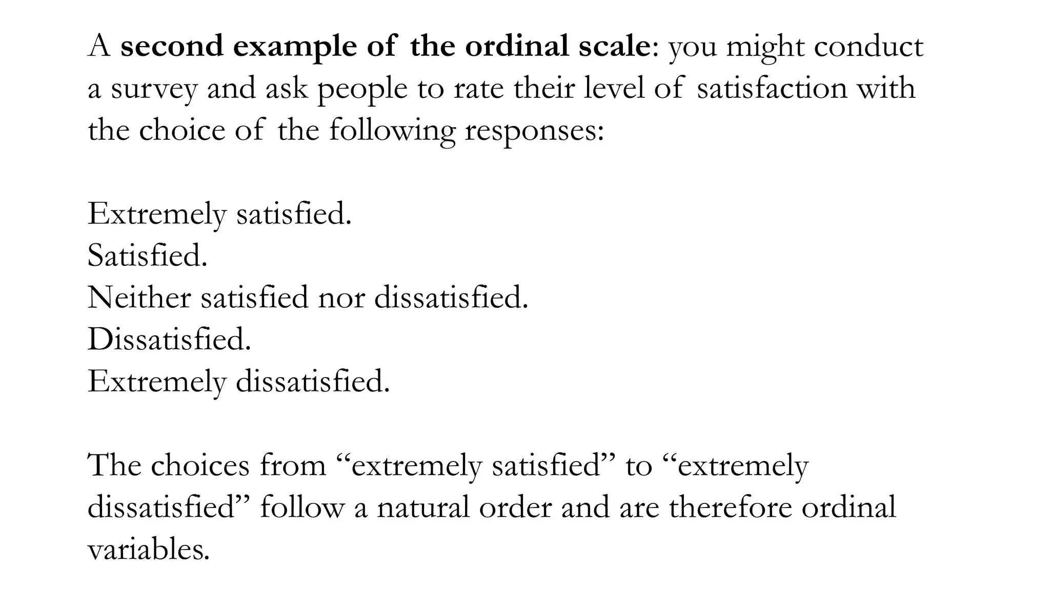 A second example of the ordinal scale: you might conduct
a survey and ask people to rate their level of satisfaction with
the choice of the following responses:
Extremely satisfied.
Satisfied.
Neither satisfied nor dissatisfied.
Dissatisfied.
Extremely dissatisfied.
The choices from “extremely satisfied” to “extremely
dissatisfied” follow a natural order and are therefore ordinal
variables.
 