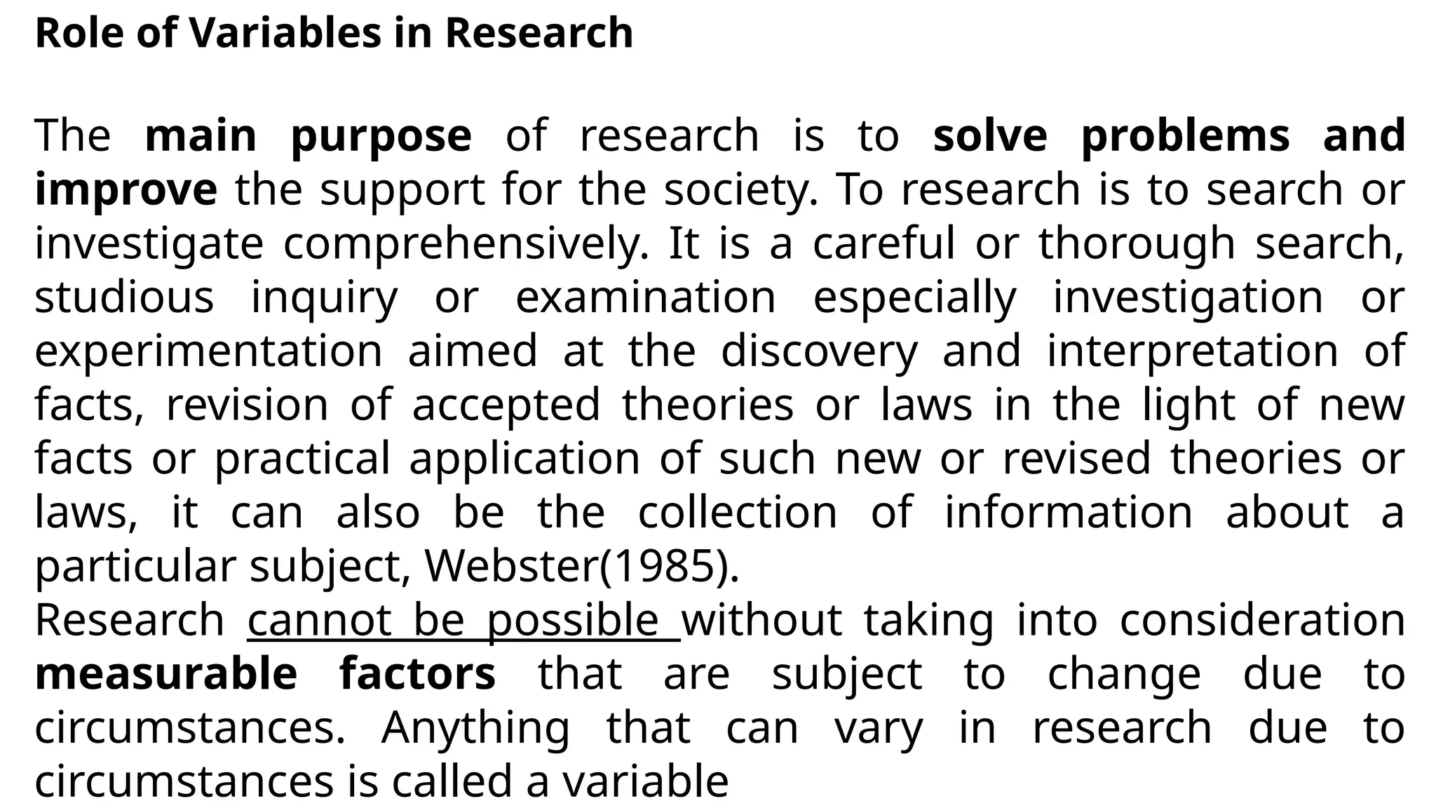 Role of Variables in Research
The main purpose of research is to solve problems and
improve the support for the society. To research is to search or
investigate comprehensively. It is a careful or thorough search,
studious inquiry or examination especially investigation or
experimentation aimed at the discovery and interpretation of
facts, revision of accepted theories or laws in the light of new
facts or practical application of such new or revised theories or
laws, it can also be the collection of information about a
particular subject, Webster(1985).
Research cannot be possible without taking into consideration
measurable factors that are subject to change due to
circumstances. Anything that can vary in research due to
circumstances is called a variable
 