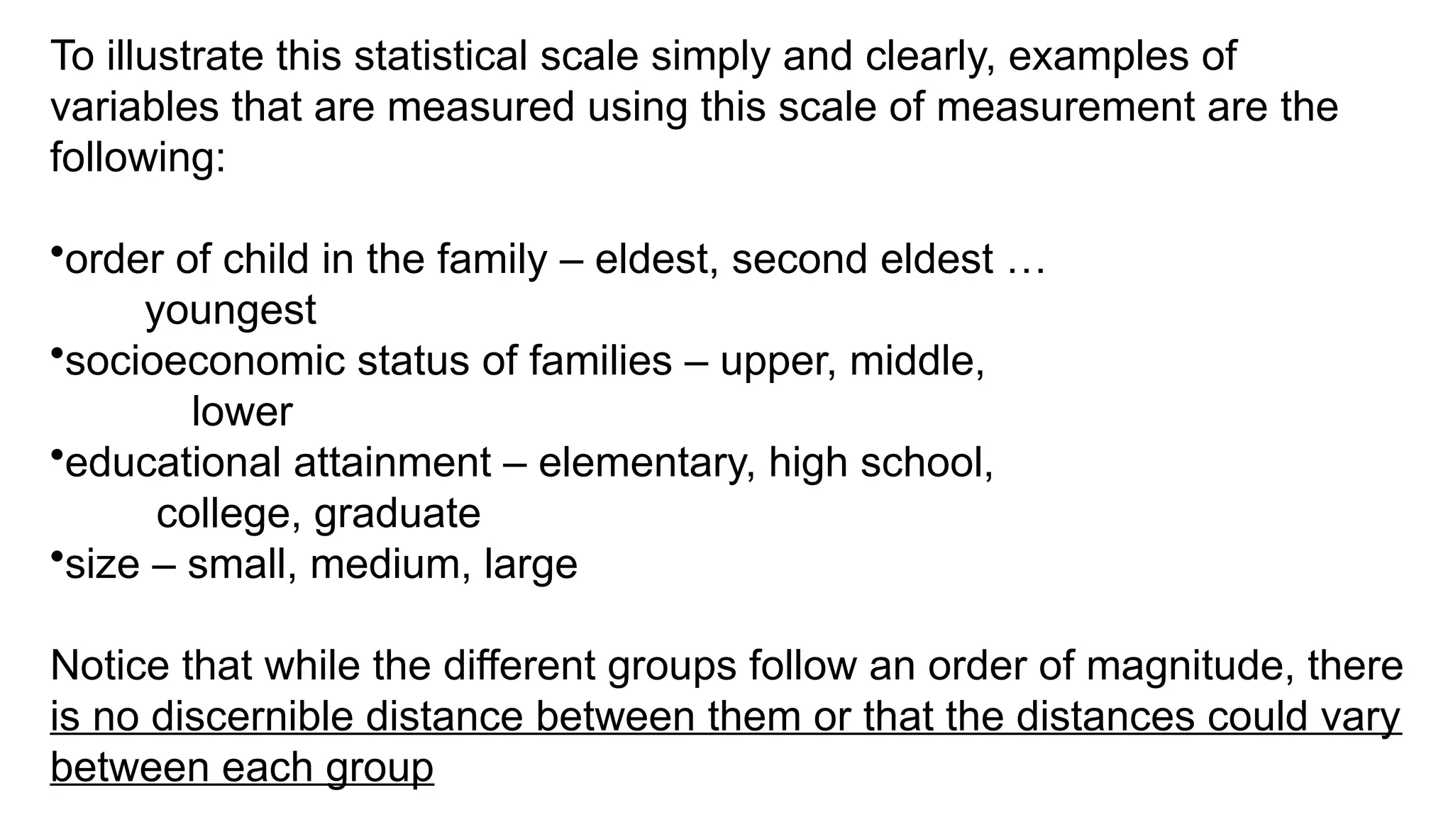 To illustrate this statistical scale simply and clearly, examples of
variables that are measured using this scale of measurement are the
following:
•order of child in the family – eldest, second eldest …
youngest
•socioeconomic status of families – upper, middle,
lower
•educational attainment – elementary, high school,
college, graduate
•size – small, medium, large
Notice that while the different groups follow an order of magnitude, there
is no discernible distance between them or that the distances could vary
between each group
 