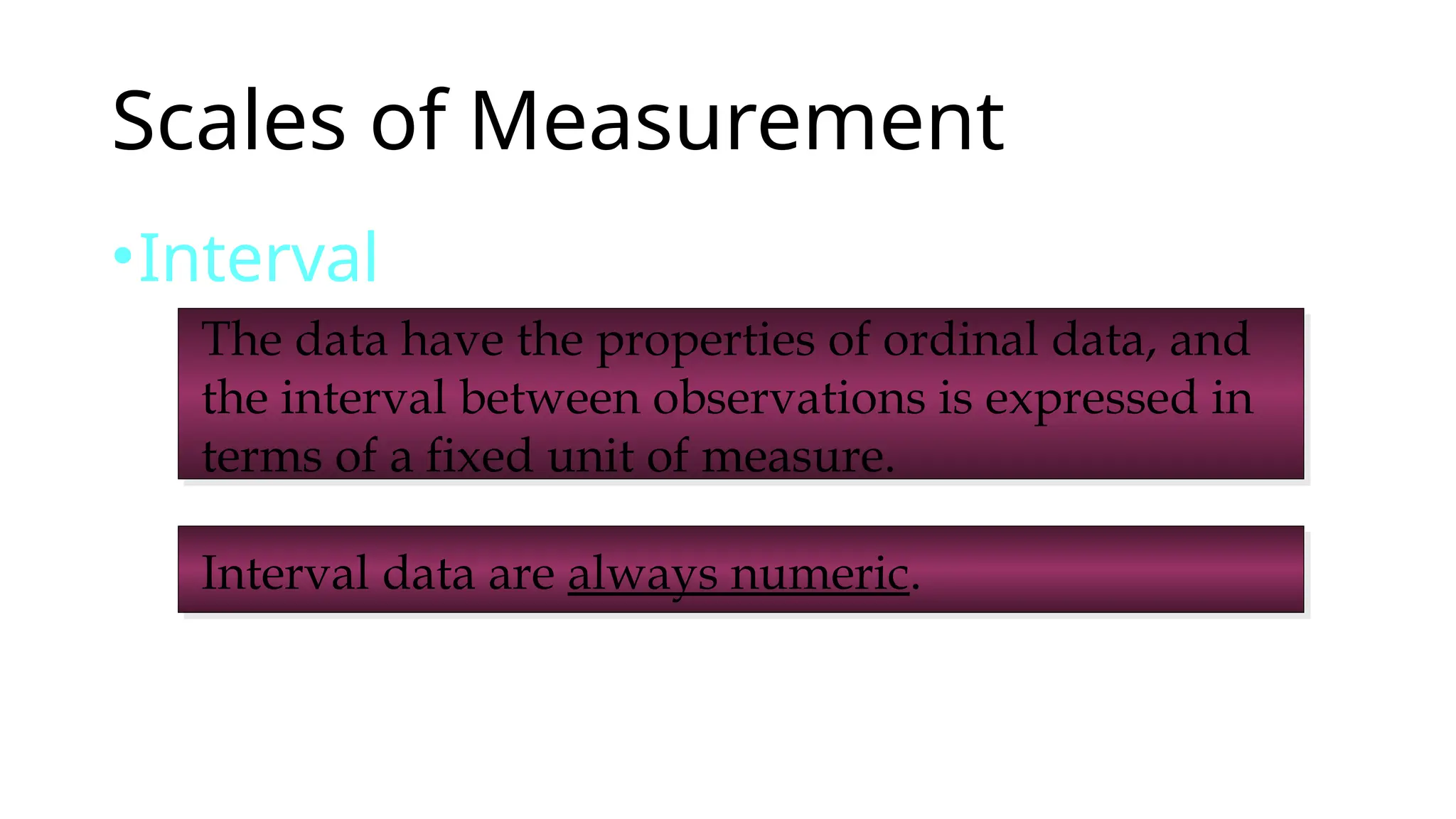 Scales of Measurement
•Interval
Interval data are always numeric.
The data have the properties of ordinal data, and
the interval between observations is expressed in
terms of a fixed unit of measure.
 