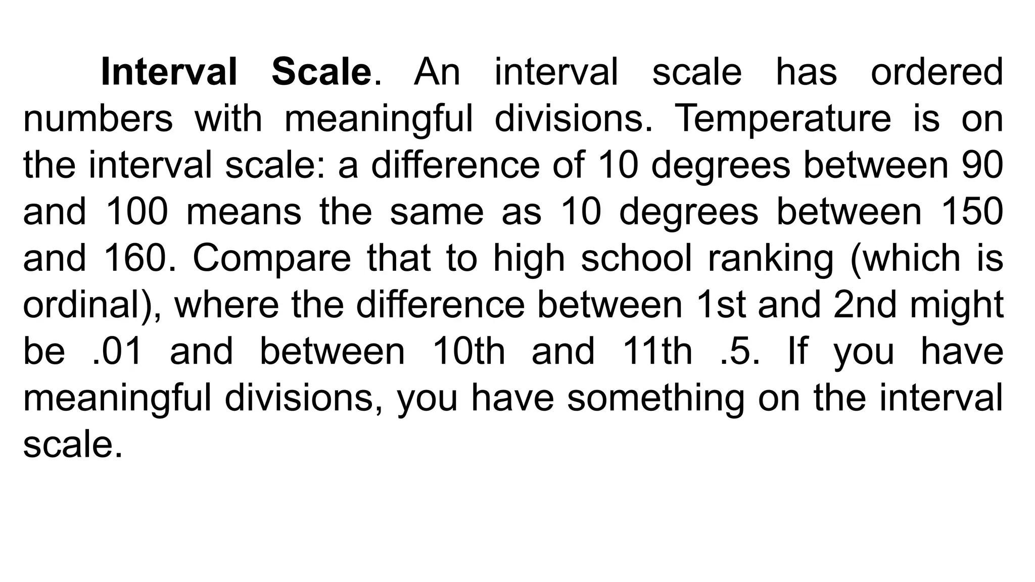 Interval Scale. An interval scale has ordered
numbers with meaningful divisions. Temperature is on
the interval scale: a difference of 10 degrees between 90
and 100 means the same as 10 degrees between 150
and 160. Compare that to high school ranking (which is
ordinal), where the difference between 1st and 2nd might
be .01 and between 10th and 11th .5. If you have
meaningful divisions, you have something on the interval
scale.
 