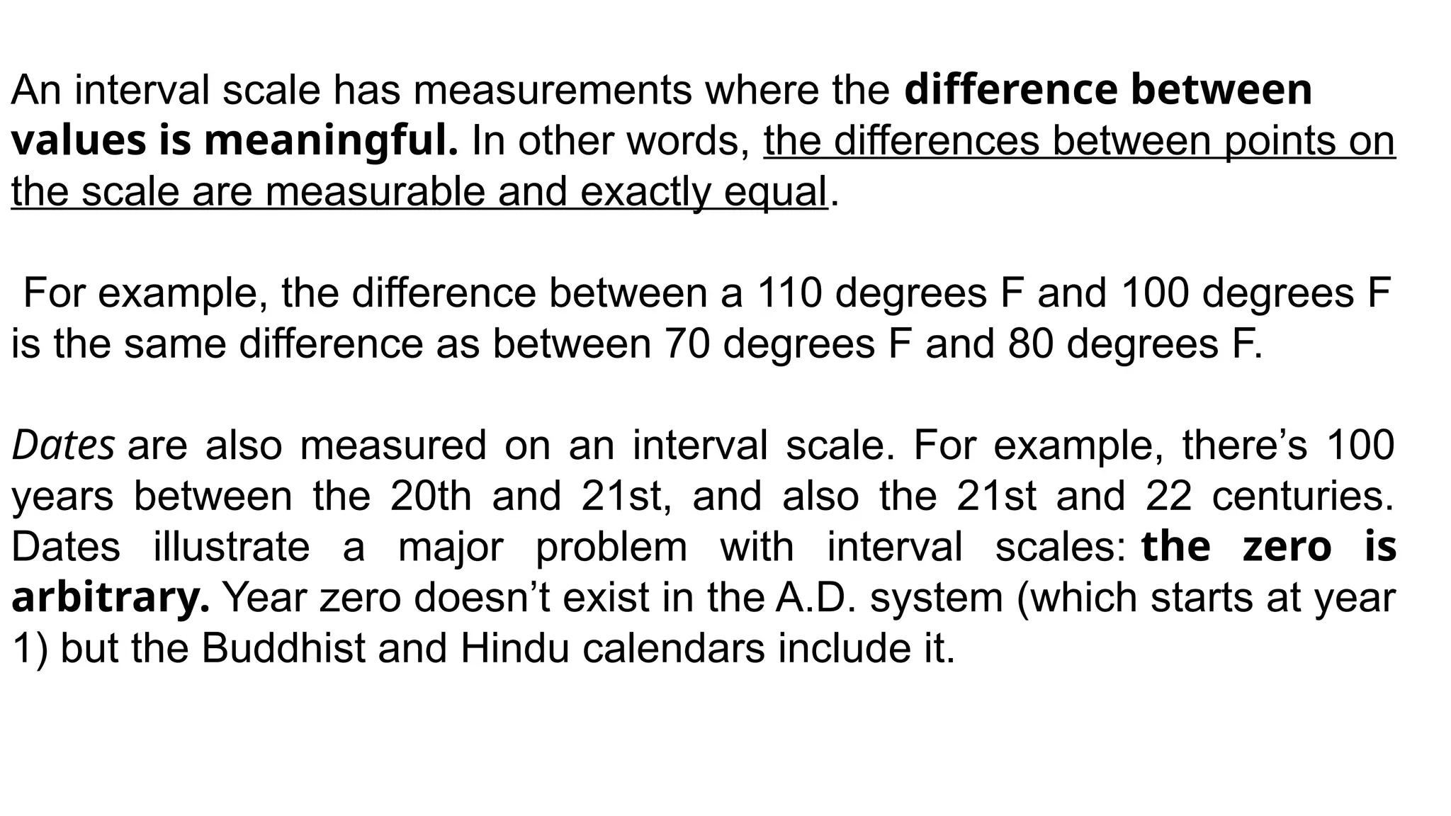 An interval scale has measurements where the difference between
values is meaningful. In other words, the differences between points on
the scale are measurable and exactly equal.
For example, the difference between a 110 degrees F and 100 degrees F
is the same difference as between 70 degrees F and 80 degrees F.
Dates are also measured on an interval scale. For example, there’s 100
years between the 20th and 21st, and also the 21st and 22 centuries.
Dates illustrate a major problem with interval scales: the zero is
arbitrary. Year zero doesn’t exist in the A.D. system (which starts at year
1) but the Buddhist and Hindu calendars include it.
 