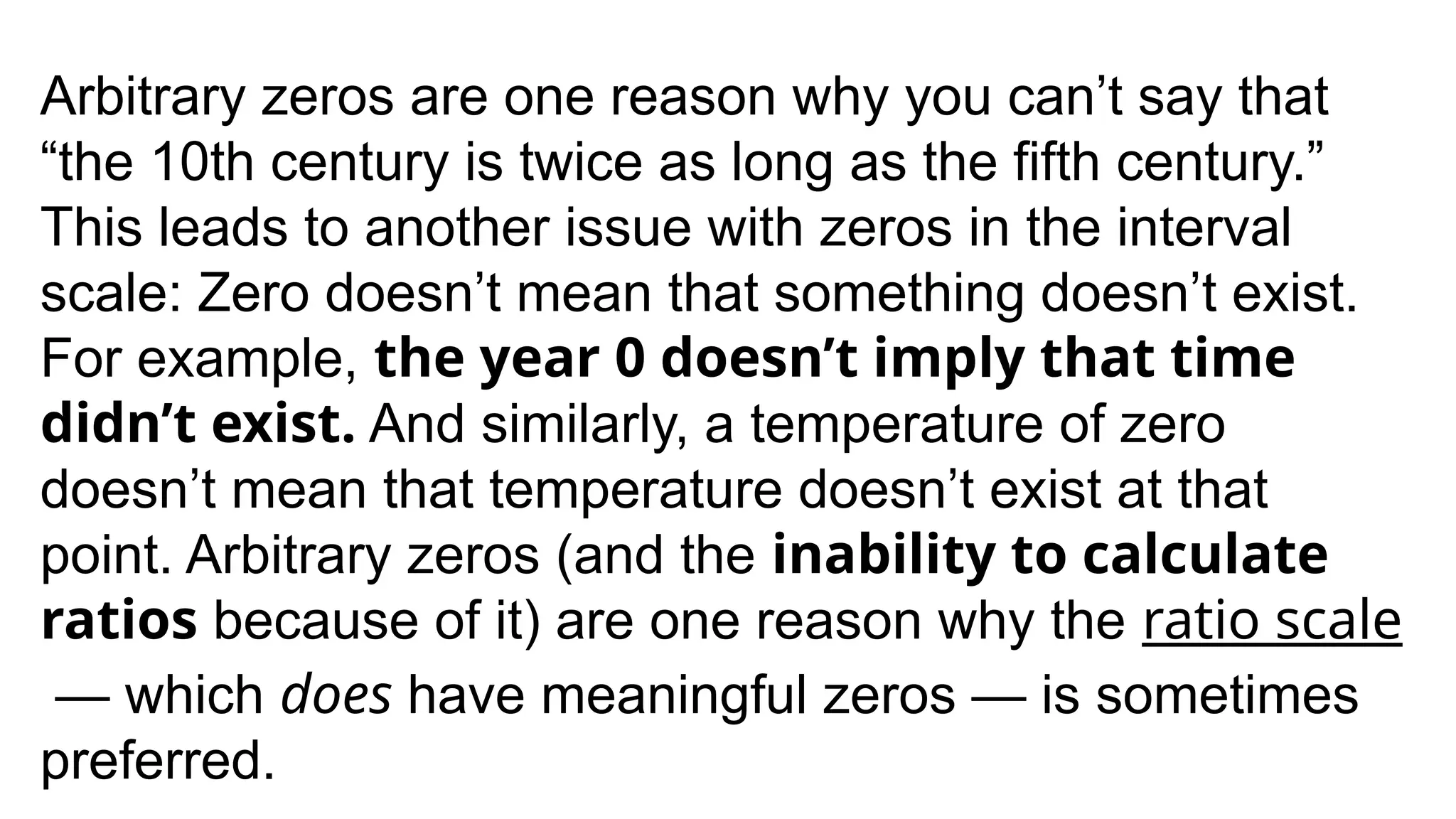 Arbitrary zeros are one reason why you can’t say that
“the 10th century is twice as long as the fifth century.”
This leads to another issue with zeros in the interval
scale: Zero doesn’t mean that something doesn’t exist.
For example, the year 0 doesn’t imply that time
didn’t exist. And similarly, a temperature of zero
doesn’t mean that temperature doesn’t exist at that
point. Arbitrary zeros (and the inability to calculate
ratios because of it) are one reason why the ratio scale
— which does have meaningful zeros — is sometimes
preferred.
 