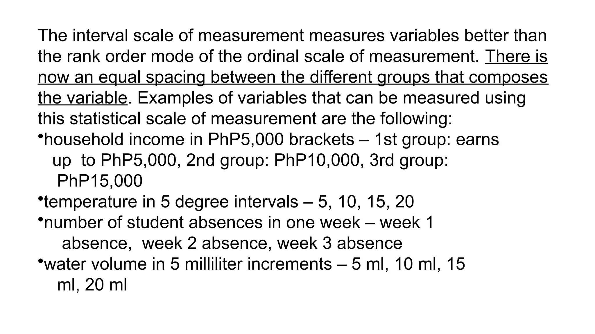The interval scale of measurement measures variables better than
the rank order mode of the ordinal scale of measurement. There is
now an equal spacing between the different groups that composes
the variable. Examples of variables that can be measured using
this statistical scale of measurement are the following:
•household income in PhP5,000 brackets – 1st group: earns
up to PhP5,000, 2nd group: PhP10,000, 3rd group:
PhP15,000
•temperature in 5 degree intervals – 5, 10, 15, 20
•number of student absences in one week – week 1
absence, week 2 absence, week 3 absence
•water volume in 5 milliliter increments – 5 ml, 10 ml, 15
ml, 20 ml
 