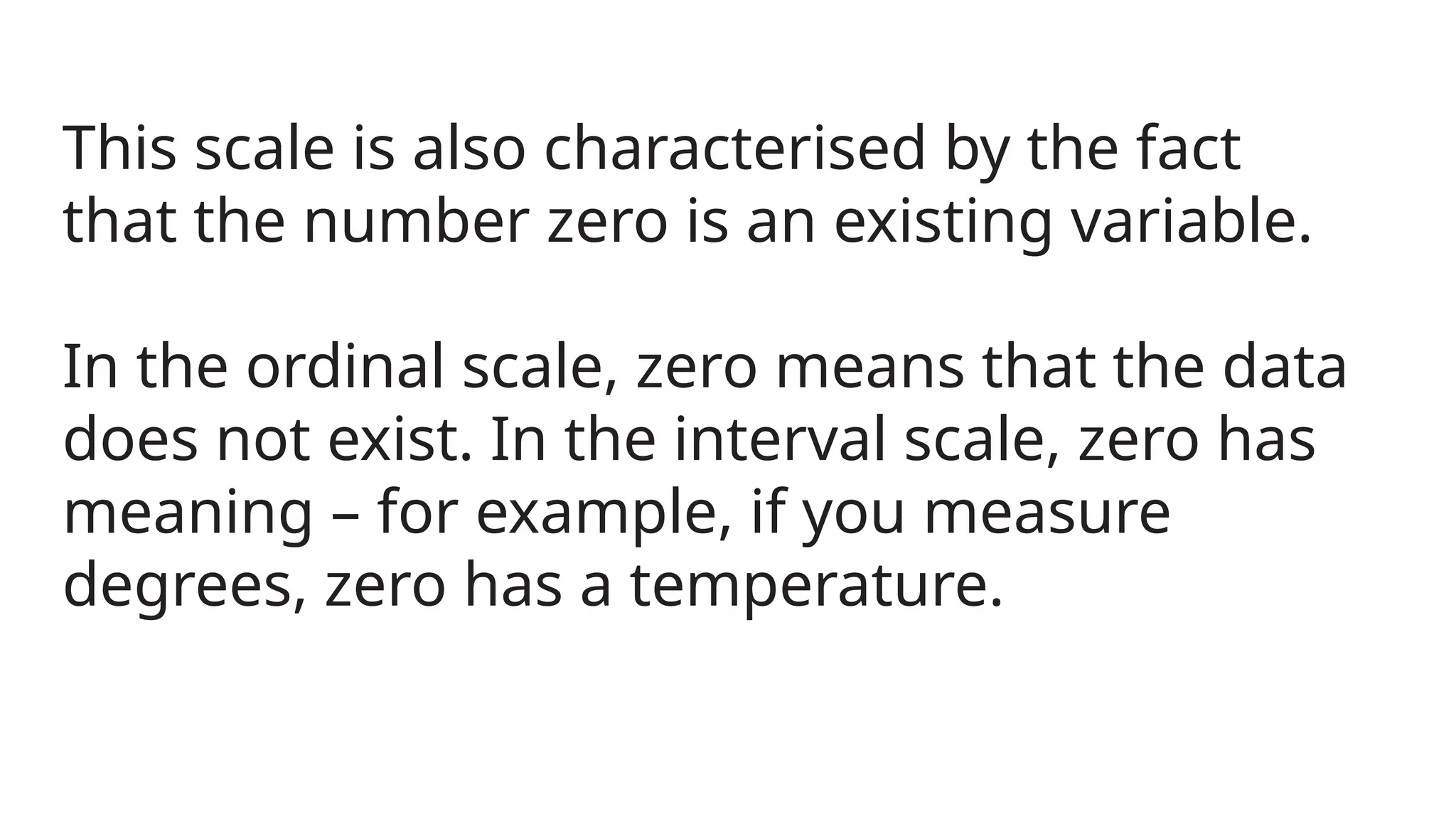This scale is also characterised by the fact
that the number zero is an existing variable.
In the ordinal scale, zero means that the data
does not exist. In the interval scale, zero has
meaning – for example, if you measure
degrees, zero has a temperature.
 