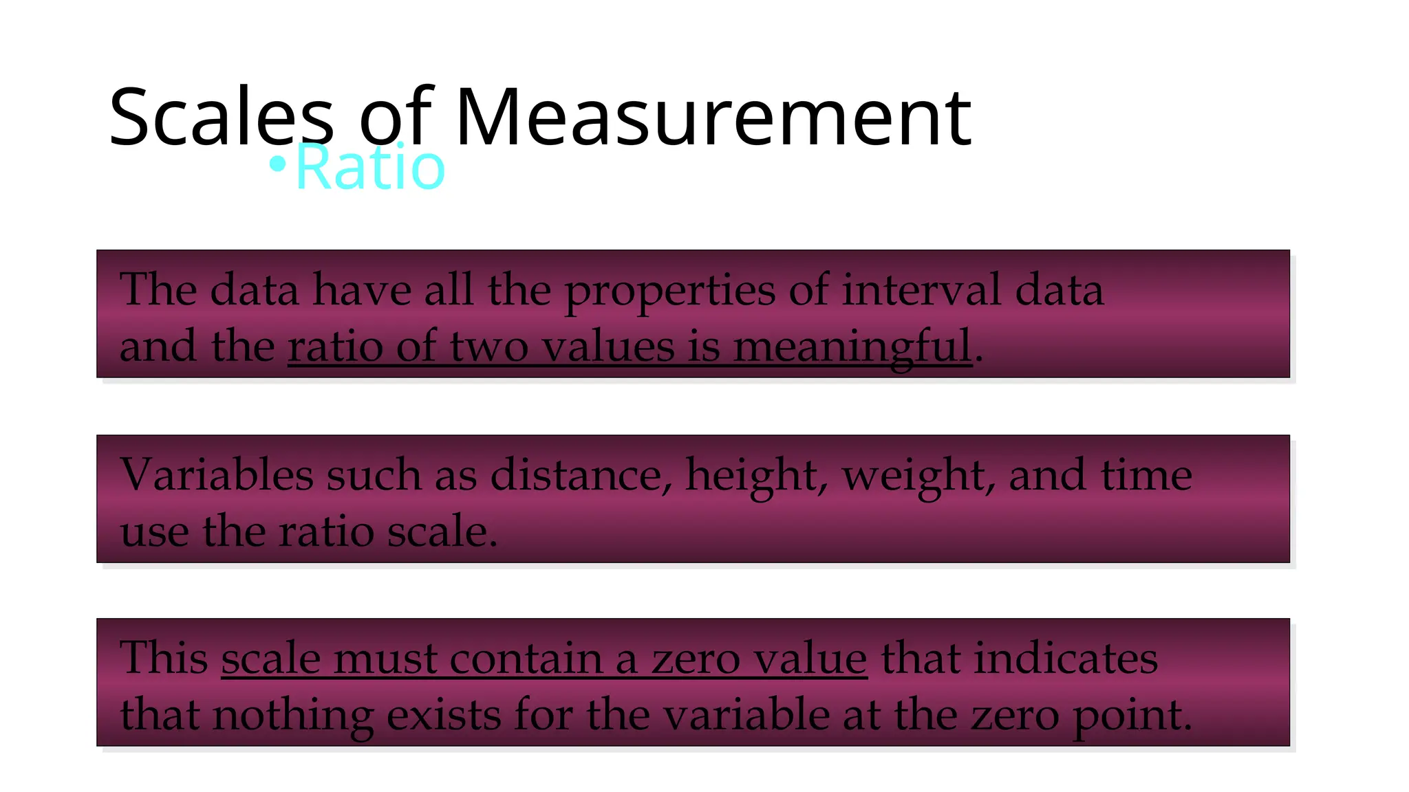 Scales of Measurement
•Ratio
The data have all the properties of interval data
and the ratio of two values is meaningful.
Variables such as distance, height, weight, and time
use the ratio scale.
This scale must contain a zero value that indicates
that nothing exists for the variable at the zero point.
 