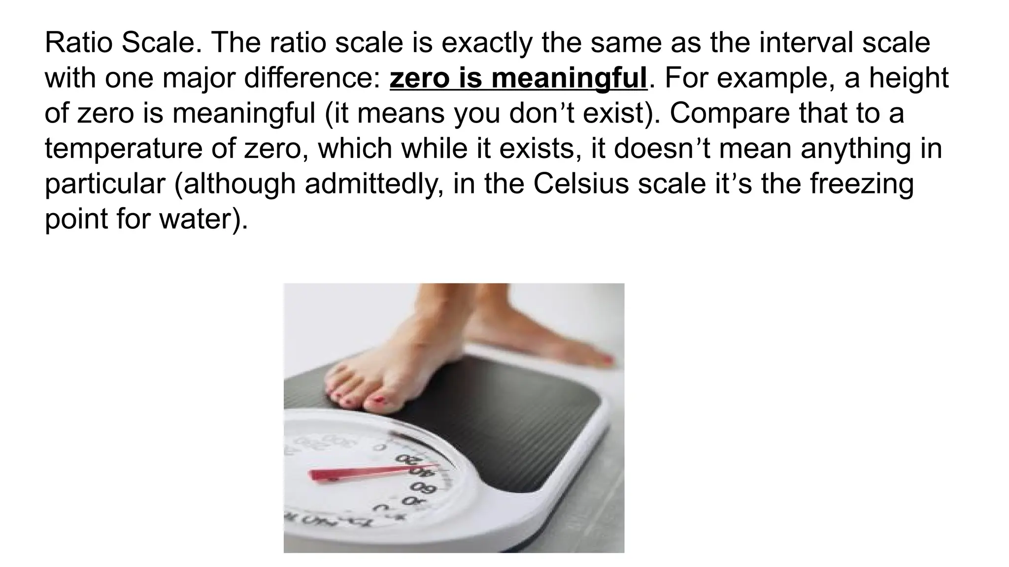 Ratio Scale. The ratio scale is exactly the same as the interval scale
with one major difference: zero is meaningful. For example, a height
of zero is meaningful (it means you don’t exist). Compare that to a
temperature of zero, which while it exists, it doesn’t mean anything in
particular (although admittedly, in the Celsius scale it’s the freezing
point for water).
 
