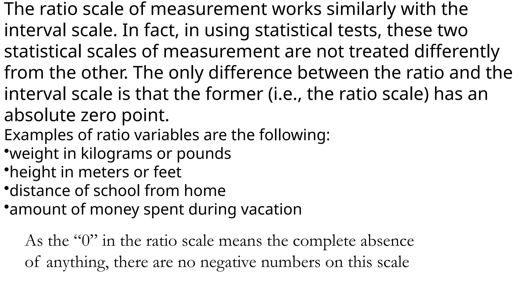The ratio scale of measurement works similarly with the
interval scale. In fact, in using statistical tests, these two
statistical scales of measurement are not treated differently
from the other. The only difference between the ratio and the
interval scale is that the former (i.e., the ratio scale) has an
absolute zero point.
Examples of ratio variables are the following:
•weight in kilograms or pounds
•height in meters or feet
•distance of school from home
•amount of money spent during vacation
As the “0” in the ratio scale means the complete absence
of anything, there are no negative numbers on this scale
 