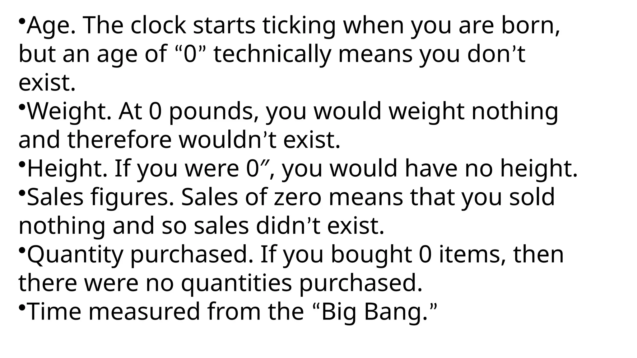 •Age. The clock starts ticking when you are born,
but an age of “0” technically means you don’t
exist.
•Weight. At 0 pounds, you would weight nothing
and therefore wouldn’t exist.
•Height. If you were 0″, you would have no height.
•Sales figures. Sales of zero means that you sold
nothing and so sales didn’t exist.
•Quantity purchased. If you bought 0 items, then
there were no quantities purchased.
•Time measured from the “Big Bang.”
 