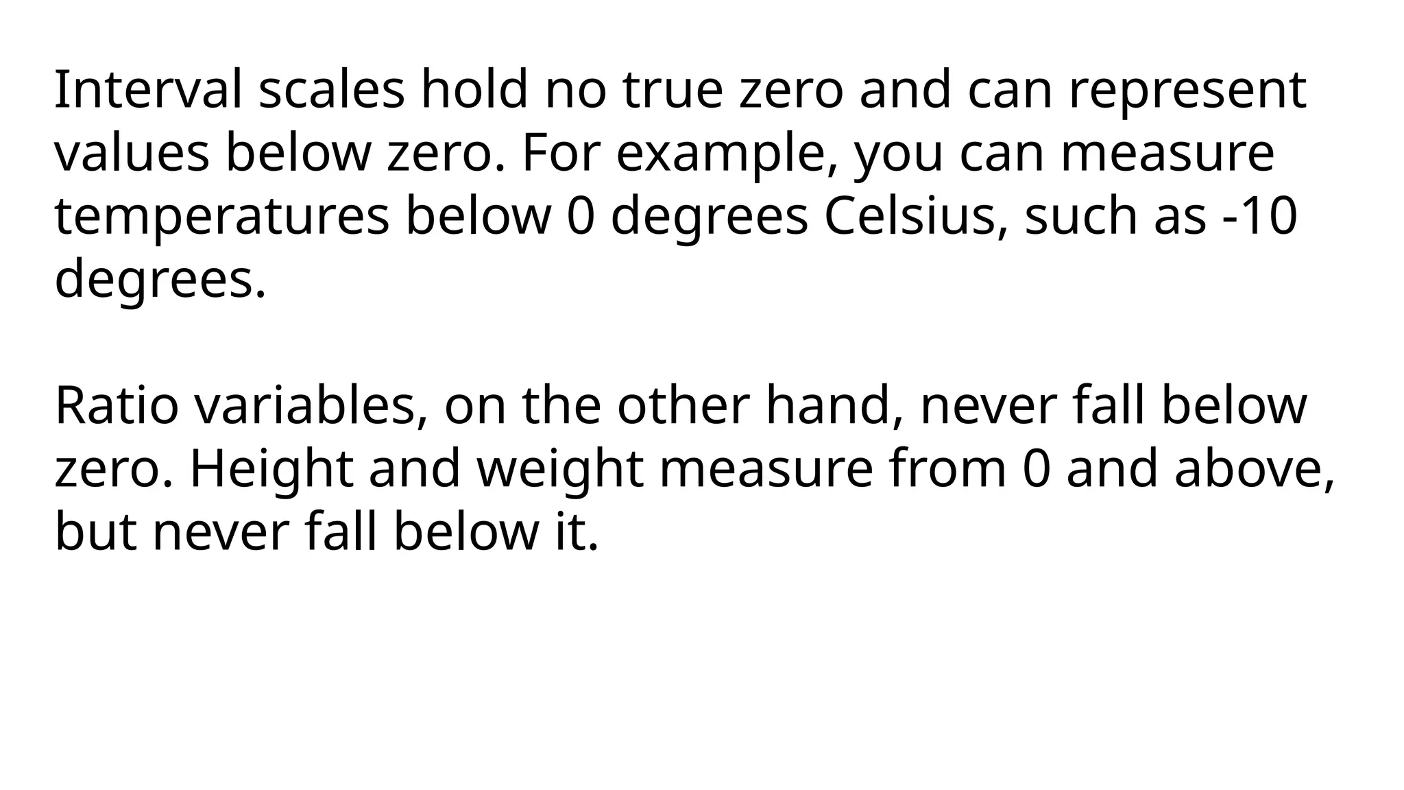 Interval scales hold no true zero and can represent
values below zero. For example, you can measure
temperatures below 0 degrees Celsius, such as -10
degrees.
Ratio variables, on the other hand, never fall below
zero. Height and weight measure from 0 and above,
but never fall below it.
 