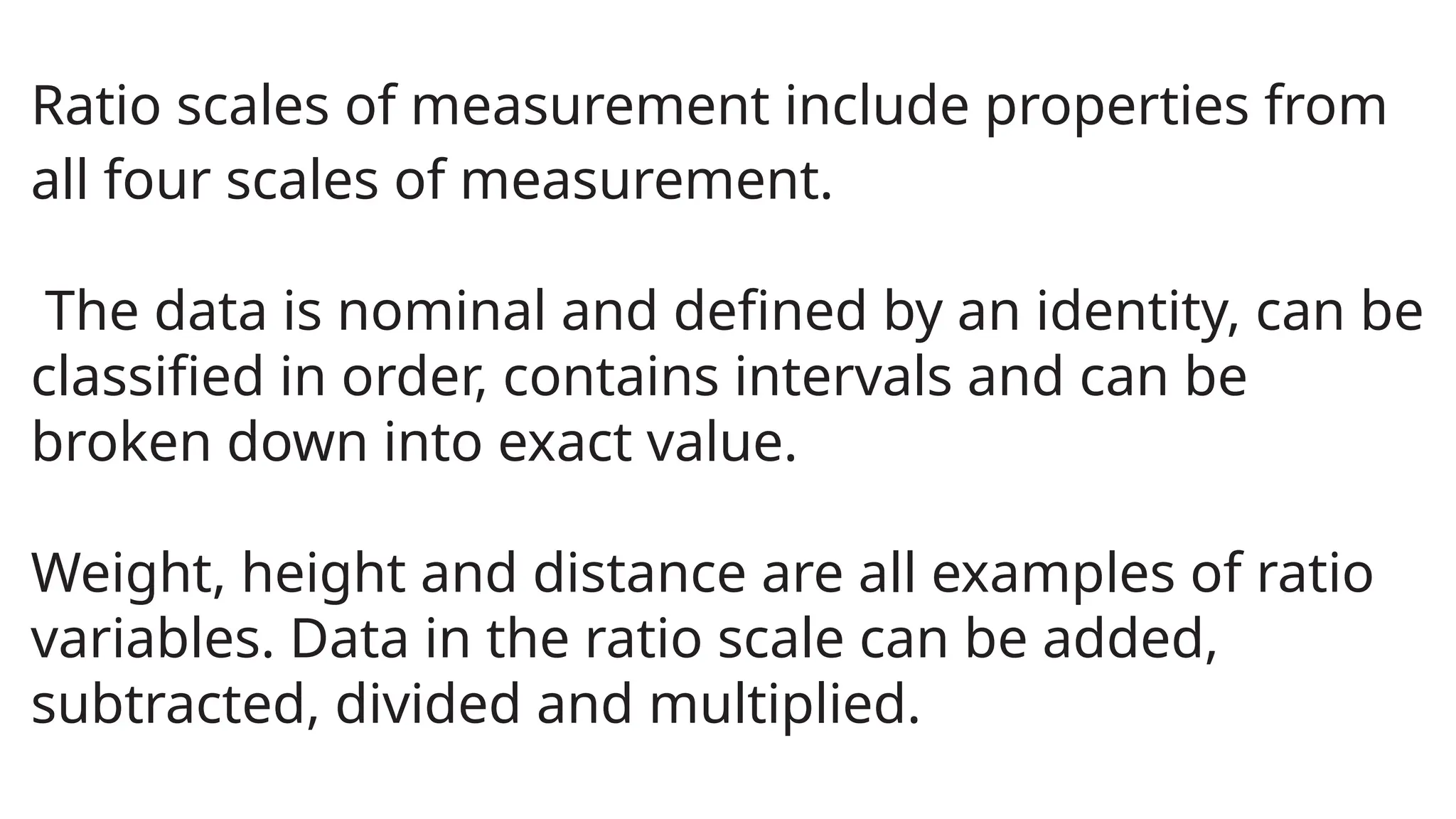 Ratio scales of measurement include properties from
all four scales of measurement.
The data is nominal and defined by an identity, can be
classified in order, contains intervals and can be
broken down into exact value.
Weight, height and distance are all examples of ratio
variables. Data in the ratio scale can be added,
subtracted, divided and multiplied.
 