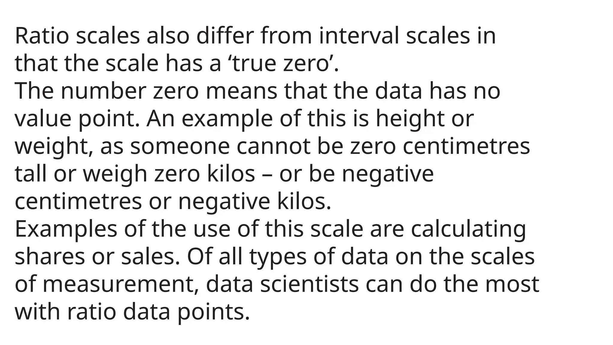 Ratio scales also differ from interval scales in
that the scale has a ‘true zero’.
The number zero means that the data has no
value point. An example of this is height or
weight, as someone cannot be zero centimetres
tall or weigh zero kilos – or be negative
centimetres or negative kilos.
Examples of the use of this scale are calculating
shares or sales. Of all types of data on the scales
of measurement, data scientists can do the most
with ratio data points.
 