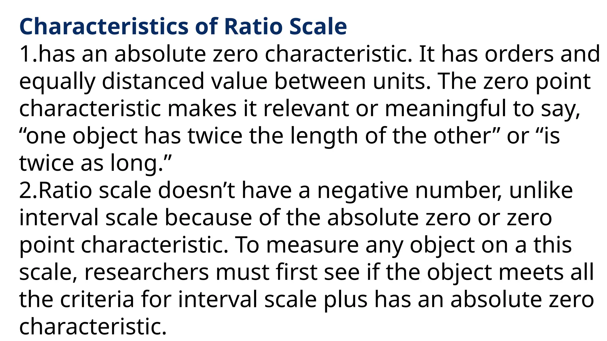 Characteristics of Ratio Scale
1.has an absolute zero characteristic. It has orders and
equally distanced value between units. The zero point
characteristic makes it relevant or meaningful to say,
“one object has twice the length of the other” or “is
twice as long.”
2.Ratio scale doesn’t have a negative number, unlike
interval scale because of the absolute zero or zero
point characteristic. To measure any object on a this
scale, researchers must first see if the object meets all
the criteria for interval scale plus has an absolute zero
characteristic.
 