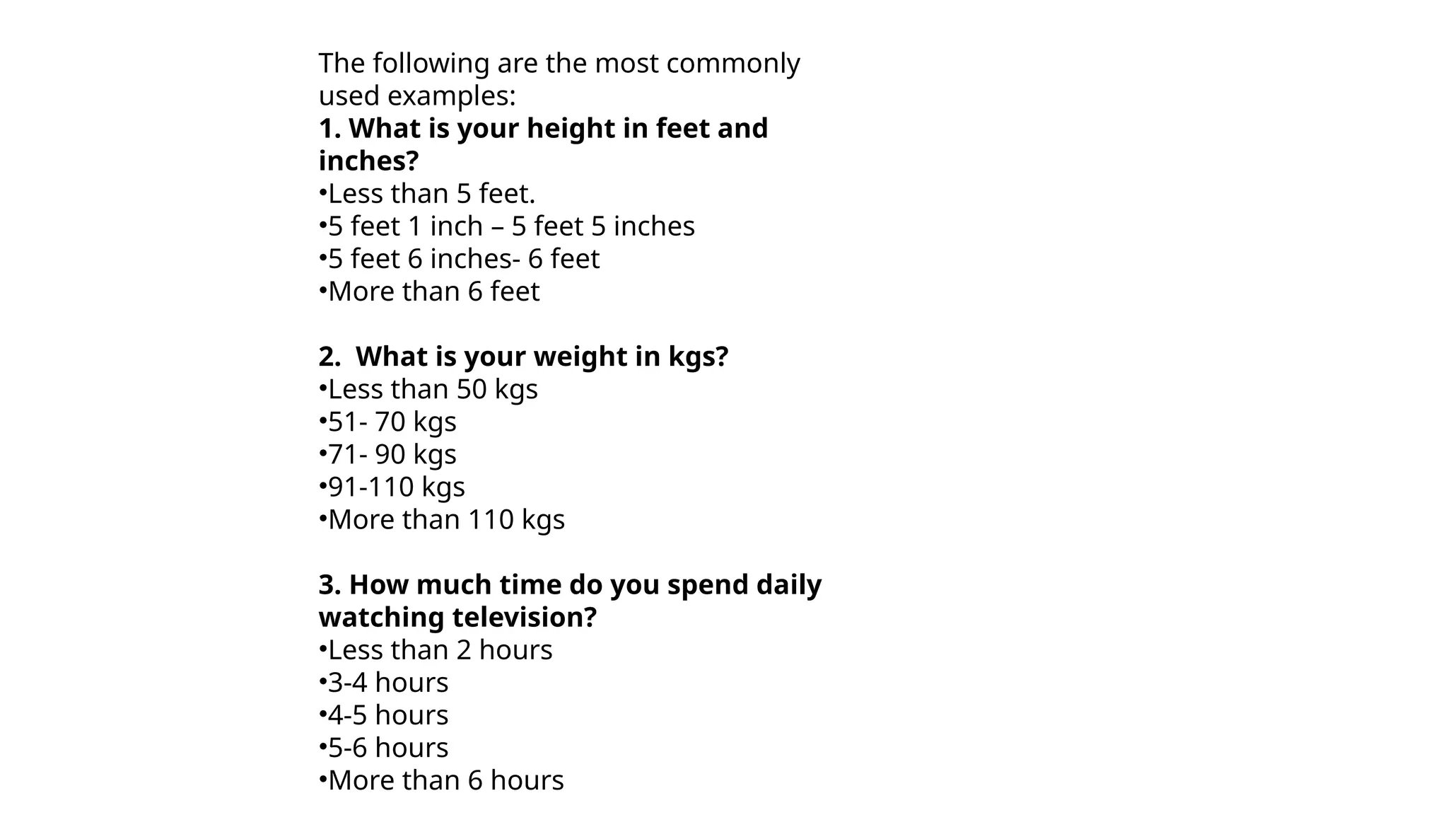 The following are the most commonly
used examples:
1. What is your height in feet and
inches?
•Less than 5 feet.
•5 feet 1 inch – 5 feet 5 inches
•5 feet 6 inches- 6 feet
•More than 6 feet
2. What is your weight in kgs?
•Less than 50 kgs
•51- 70 kgs
•71- 90 kgs
•91-110 kgs
•More than 110 kgs
3. How much time do you spend daily
watching television?
•Less than 2 hours
•3-4 hours
•4-5 hours
•5-6 hours
•More than 6 hours
 