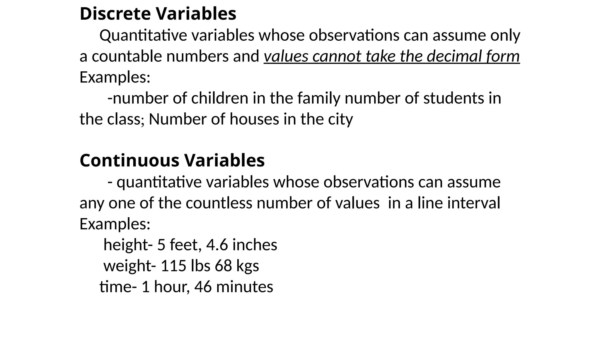 Discrete Variables
Quantitative variables whose observations can assume only
a countable numbers and values cannot take the decimal form
Examples:
-number of children in the family number of students in
the class; Number of houses in the city
Continuous Variables
- quantitative variables whose observations can assume
any one of the countless number of values in a line interval
Examples:
height- 5 feet, 4.6 inches
weight- 115 lbs 68 kgs
time- 1 hour, 46 minutes
 
