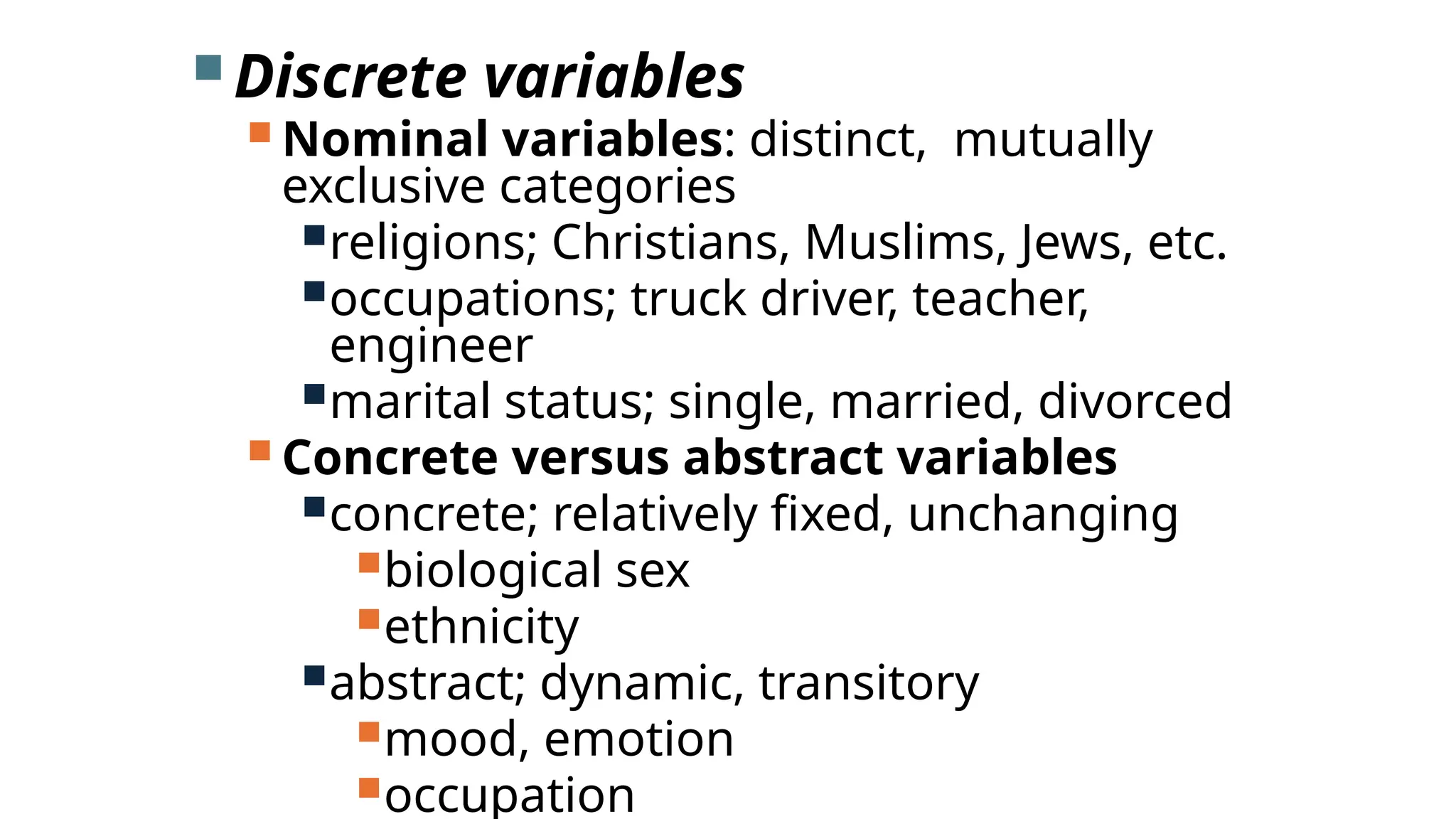  Discrete variables
 Nominal variables: distinct, mutually
exclusive categories
religions; Christians, Muslims, Jews, etc.
occupations; truck driver, teacher,
engineer
marital status; single, married, divorced
 Concrete versus abstract variables
concrete; relatively fixed, unchanging
biological sex
ethnicity
abstract; dynamic, transitory
mood, emotion
occupation
 