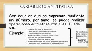 VARIABLE CUANTITATIVA
Son aquellas que se expresan mediante
un número, por tanto, se puede realizar
operaciones aritméticas con ellas. Puede
ser.
Ejemplo:
 El peso de las vacas de una granja.
 Estatura de los habitantes de una ciudad.
 El número de hijos en una familia.
 Número de clientes atendidos en una tienda.
 Velocidad a la que avanza un tren.
 Cantidad de pulgas que tiene un perro.
 Número de personas que visitan MateMovil.com en un día.
 Cantidad de goles anotados en un partido de fútbol.
Por la naturaleza
De los números
Éstos se dividen
En:
• DISCRETOS
• CONTINUAOS
 