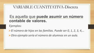 Es aquella que puede asumir un número
contable de valores.
Ejemplos:
El número de hijos en las familias. Puede ser 0, 1, 2, 3, 4,…
Otro ejemplo sería el número de alumnos en un aula.
VARIABLE CUANTITATIVA-Discreta
 