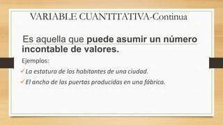 Es aquella que puede asumir un número
incontable de valores.
Ejemplos:
La estatura de los habitantes de una ciudad.
El ancho de las puertas producidas en una fábrica.
VARIABLE CUANTITATIVA-Continua
 