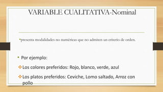 VARIABLE CUALITATIVA-Nominal
•presenta modalidades no numéricas que no admiten un criterio de orden.
• Por ejemplo:
Los colores preferidos: Rojo, blanco, verde, azul
Los platos preferidos: Ceviche, Lomo saltado, Arroz con
pollo
 