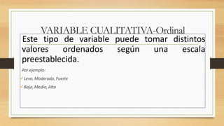 Este tipo de variable puede tomar distintos
valores ordenados según una escala
preestablecida.
Por ejemplo:
Leve, Moderado, Fuerte
Bajo, Medio, Alto
VARIABLE CUALITATIVA-Ordinal
 