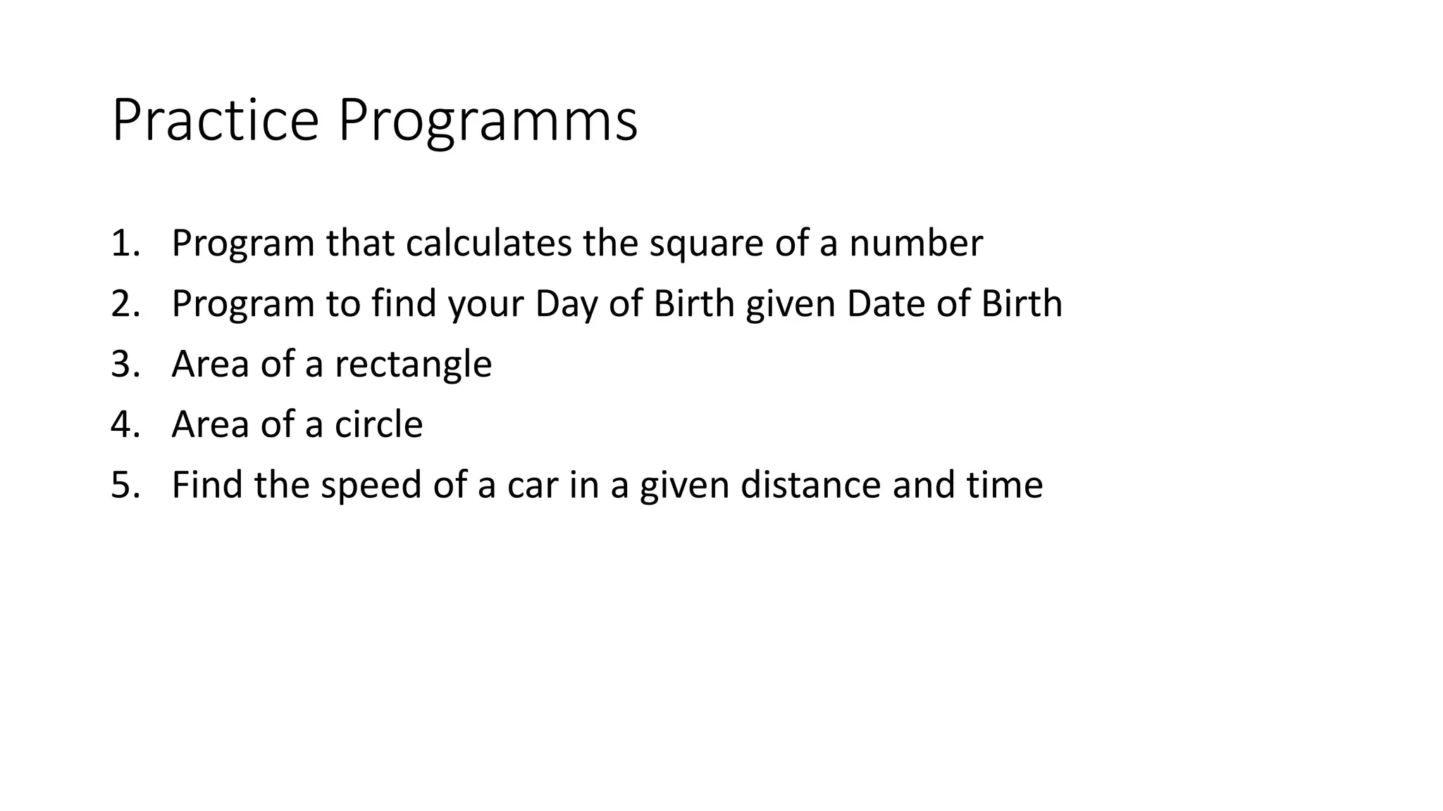 Practice Programms
1. Program that calculates the square of a number
2. Program to find your Day of Birth given Date of Birth
3. Area of a rectangle
4. Area of a circle
5. Find the speed of a car in a given distance and time
 
