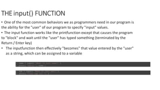 THEinput() FUNCTION
• One of the most common behaviors we as programmers need in our program is
the ability for the "user" of our program to specify "input" values.
• The input function works like the printfunction except that causes the program
to "block" and wait until the "user" has typed something (terminated by the
Return / Enter key)
• The inputfunction then eﬀectively "becomes" that value entered by the "user"
as a string, which can be assigned to a variable
1 name = input( 'What is your name?' )
2 print( 'Hello ', name )
1 age = input( 'What is your age?' )
2 print( “Your age is: ”, )
 