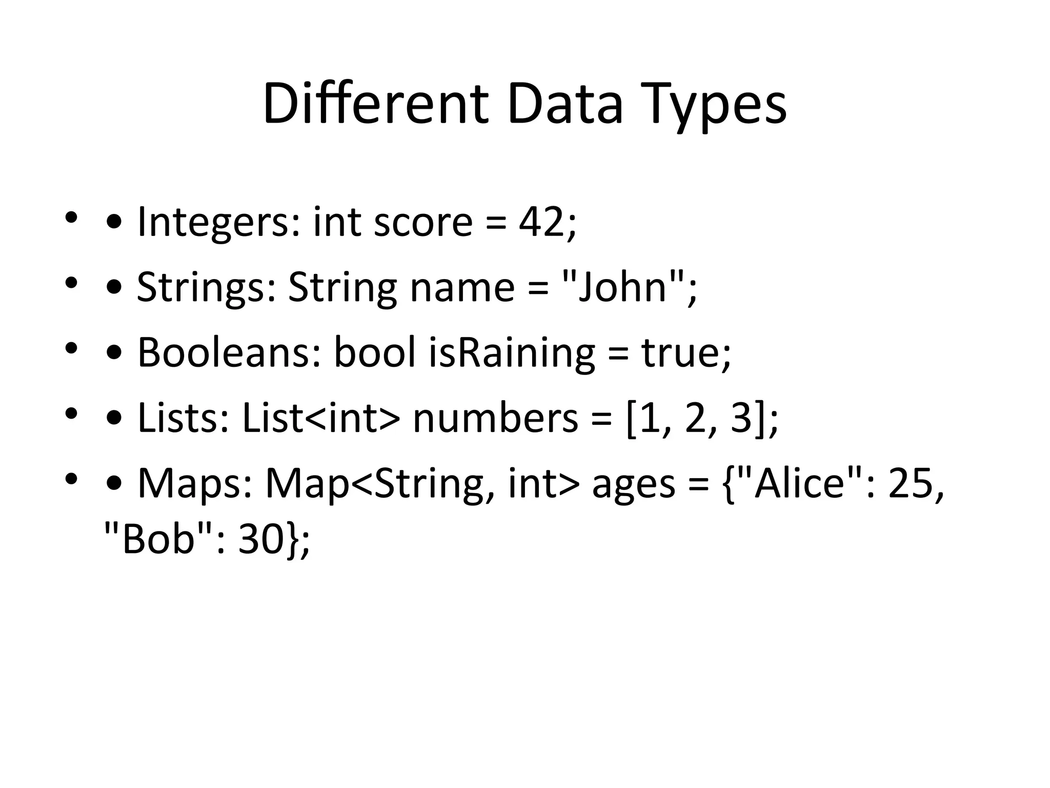 Different Data Types
• • Integers: int score = 42;
• • Strings: String name = "John";
• • Booleans: bool isRaining = true;
• • Lists: List<int> numbers = [1, 2, 3];
• • Maps: Map<String, int> ages = {"Alice": 25,
"Bob": 30};
 