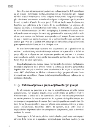 Variables de análisis en la planificación de medios


                                                                   Las cifras que utilizamos como parámetros en la descripción de los resultados
                                                                de un estudio –porcentajes, medias, distribuciones de frecuencias, etc.– pueden
                                                                referirse al total de la muestra o sólo a alguna de sus partes. Pongamos un ejem-
                                                                plo: diseñamos una muestra a nivel nacional para averiguar qué tipo de personas
                                                                leen el periódico. Cuando decimos que el 60,4% de los lectores de diarios son
                                                                hombres, nos referimos a la primera de las posibilidades. Un ejemplo del
                                                                segundo caso sería la misma afirmación referida a los habitantes de Cuenca. Para
                                                                un nivel de confianza dado (del 95%, por ejemplo), el dato relativo al total nacio-
                                                                nal puede tener un margen de error muy pequeño si la muestra global es sufi-
                                                                ciente; pero cuando nos limitamos a una provincia, el margen de error aumenta,
                                                                ya que el número de casos observados en la submuestra (lectores habituales de
                                                                diarios que viven en la ciudad de Cuenca) puede ser demasiado pequeño como
                                                                para soportar subdivisiones, en este caso por sexo.
                                                                   Es muy importante tener en cuenta esta circunstancia en la planificación de
©ESIC EDITORIAL. ISBN 978-84-7356-523-3. COPIA DE USO PRIVADO




                                                                medios. Las divisiones y subdivisiones que se hacen en la población al definir un
                                                                grupo objetivo o alguno de sus segmentos pueden ser muchas y la muestra
                                                                correspondiente a dicho grupo quedar tan reducida que las cifras que en ella se
                                                                basan dejan de tener significado.
                                                                    Cuando el universo no es muy grande (por ejemplo, los soportes publicitarios,
                                                                los medios impresos), no es preciso recurrir al sistema de muestras para estudiar
                                                                la población, sino que se analizan todos sus elementos. Es lo que se denomina un
                                                                censo. OJD o la Guía de los Medios realizan un trabajo que pretende ser exhaus-
                                                                tivo dentro de su ámbito y ofrecen la información obtenida para cada una de las
                                                                unidades estudiadas.


                                                                2.1.3. Público objetivo o grupo objetivo (target group)
                                                                    Es el conjunto de personas a las que va específicamente dirigida nuestra
                                                                comunicación. Hay muchos ángulos desde donde definir un público objetivo.
                                                                Una forma (no la única) es la de identificarlo con los consumidores potenciales
                                                                de nuestro producto. Se supone que se trata del segmento de la población que pre-
                                                                senta mayores expectativas de ventas. Pero también podría ser un colectivo dis-
                                                                tinto del de los consumidores que, por alguna razón especial, interesa al anun-
                                                                ciante (prescriptores, detallistas, líderes de opinión, etc.). Entre ellos es
                                                                especialmente importante el de los compradores del producto, sean o no consu-
                                                                midores del mismo.
                                                                   No siempre la definición de público objetivo hecha por el anunciante o por el
                                                                director de la cuenta en la agencia es apropiada para planificar medios, ya que


10
 