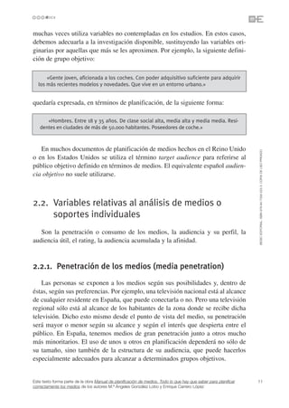 muchas veces utiliza variables no contempladas en los estudios. En estos casos,
debemos adecuarla a la investigación disponible, sustituyendo las variables ori-
ginarias por aquellas que más se les aproximen. Por ejemplo, la siguiente defini-
ción de grupo objetivo:

      «Gente joven, aficionada a los coches. Con poder adquisitivo suficiente para adquirir
  los más recientes modelos y novedades. Que vive en un entorno urbano.»


quedaría expresada, en términos de planificación, de la siguiente forma:

      «Hombres. Entre 18 y 35 años. De clase social alta, media alta y media media. Resi-
   dentes en ciudades de más de 50.000 habitantes. Poseedores de coche.»



   En muchos documentos de planificación de medios hechos en el Reino Unido




                                                                                                                 ©ESIC EDITORIAL. ISBN 978-84-7356-523-3. COPIA DE USO PRIVADO
o en los Estados Unidos se utiliza el término target audience para referirse al
público objetivo definido en términos de medios. El equivalente español audien-
cia objetivo no suele utilizarse.



2.2. Variables relativas al análisis de medios o
     soportes individuales
   Son la penetración o consumo de los medios, la audiencia y su perfil, la
audiencia útil, el rating, la audiencia acumulada y la afinidad.



2.2.1. Penetración de los medios (media penetration)
    Las personas se exponen a los medios según sus posibilidades y, dentro de
éstas, según sus preferencias. Por ejemplo, una televisión nacional está al alcance
de cualquier residente en España, que puede conectarla o no. Pero una televisión
regional sólo está al alcance de los habitantes de la zona donde se recibe dicha
televisión. Dicho esto mismo desde el punto de vista del medio, su penetración
será mayor o menor según su alcance y según el interés que despierta entre el
público. En España, tenemos medios de gran penetración junto a otros mucho
más minoritarios. El uso de unos u otros en planificación dependerá no sólo de
su tamaño, sino también de la estructura de su audiencia, que puede hacerlos
especialmente adecuados para alcanzar a determinados grupos objetivos.


Este texto forma parte de la obra Manual de planificación de medios. Todo lo que hay que saber para planificar   11
correctamente los medios de los autores M.ª Ángeles González Lobo y Enrique Carrero López
 