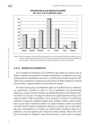 Variables de análisis en la planificación de medios


                                                                                          PENETRACIÓN DE LOS MEDIOS EN ESPAÑA
                                                                                             Año 2005, % de la población adulta
©ESIC EDITORIAL. ISBN 978-84-7356-523-3. COPIA DE USO PRIVADO




                                                                Fuente: EGM. Los distintos medios en España representan unos niveles de penetración muy dispares, que osci-
                                                                        lan entre el 89,8% para la televisión y el 10,2% para el cine. Otra cosa muy distinta es la penetración
                                                                        de cada soporte. Dentro de estos, también se observan diferencias, si bien no tan grandes.




                                                                2.2.2. Audiencia (audience)
                                                                   Es el conjunto de individuos de la población que entran en contacto con un
                                                                medio o soporte en un período de tiempo determinado. La audiencia es un seg-
                                                                mento dentro de la población o universo, y se define por el hecho de que los indi-
                                                                viduos que la componen comparten la característica de haber entrado en contacto
                                                                con un medio o soporte durante el mismo lapso de tiempo.
                                                                    El factor tiempo juega un importante papel en la definición de la audiencia.
                                                                Las expresiones «escuchar la radio» o «leer el periódico» son enormemente
                                                                imprecisas, ya que no hacen relación a un período de tiempo al cual limitar nues-
                                                                tro interés. Es raro que, a lo largo de todo un año, alguna persona no haya escu-
                                                                chado la radio o leído un periódico. Si no ponemos un límite a la definición,
                                                                corremos el riesgo de considerar audiencia de cualquier medio a toda la pobla-
                                                                ción, ya que todo el mundo ha podido «en algún momento» entrar en contacto
                                                                con dicho medio (audiencia potencial). Además, es evidente que no todo indivi-
                                                                duo que, ocasionalmente, se expone a un medio puede considerarse parte de su
                                                                audiencia, sino sólo aquellos que lo hacen de forma habitual. Ahora bien, tam-
                                                                poco el concepto de «habitual» tiene límites precisos, a menos que los marque-


12
 