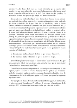 mos nosotros. En el caso de la radio ¿es oyente habitual el que la escucha todos
los días o el que la escucha todas las semanas? ¿Basta con escucharla una vez al
mes o es preciso oírla varias veces al día? Esas veces ¿pueden consistir en
momentos aislados o es preciso que tengan una duración mínima?
    Los estudios de medios han fijado unos límites bien claros a lo que conside-
ran audiencia habitual de cada medio o soporte, distinguiendo entre audiencia
del último período (el día de ayer para diarios, televisión y radio; la última
semana para revistas semanales; el último mes para revistas mensuales, etc.) y
audiencia acumulada a lo largo de un espacio de tiempo también delimitado (un
mes, seis meses, etc.). Cuando se está planificando medios, es necesario adver-
tir a qué audiencia nos referimos indicando el lapso de tiempo en que se ha
generado. Tendremos así un mejor conocimiento del dato que estamos mane-
jando y del grado de aproximación a la realidad que queremos medir. Esto es
especialmente importante en el momento actual, si tenemos en cuenta la riqueza




                                                                                                                 ©ESIC EDITORIAL. ISBN 978-84-7356-523-3. COPIA DE USO PRIVADO
de información de que disponemos para el medio televisión y las diferencias que
pueden existir en los resultados que consideremos obtenidos por una planifica-
ción según que se utilice un dato u otro. Concretamente, utilizando la informa-
ción de TNS podemos medir la audiencia conseguida por un spot emitido en una
campaña refiriéndola a:

    a. La audiencia media del cuarto de hora en que aparece dicho spot.
    b. La audiencia media del minuto en que se ha emitido el spot.

   El resultado puede variar según se utilice una u otra información. Es, por
tanto, necesario definir claramente en cada caso el criterio que el planificador
está aplicando y la procedencia del dato.
   Con el fin de facilitar la comprensión de los conceptos que se exponen en este
capítulo, vamos a utilizar un sistema de representación gráfica que irá acumu-
lando los conceptos según se analicen. Aunque al principio el gráfico peca de
excesivamente simple, lo utilizamos porque en él iremos insertando las sucesivas
representaciones.
   Por ejemplo, en el caso del Estudio General de Medios y para el medio radio,
el universo estaría formado por 37 millones de personas y la audiencia de la
radio, por 20,5 millones de personas, que son las que escuchan la radio.




Este texto forma parte de la obra Manual de planificación de medios. Todo lo que hay que saber para planificar   13
correctamente los medios de los autores M.ª Ángeles González Lobo y Enrique Carrero López
 