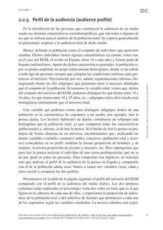 2.2.3. Perfil de la audiencia (audience profile)
    Es la distribución de las personas que constituyen la audiencia de un medio
según sus distintas características sociodemográficas, que son todas o algunas de
las que se utilizan para el análisis de la población total. Se expresa generalmente
en porcentajes respecto a la audiencia total de dicho medio.
    Hemos definido la población como el conjunto de individuos que queremos
estudiar. Dichos individuos tienen algunas características en común, como son,
en el caso del EGM, el residir en España, tener 14 o más años y formar parte de
hogares unifamiliares. Aparte de dichas características generales, la población es,
por su propia amplitud, un grupo relativamente heterogéneo, donde se da cabida
a todo tipo de personas siempre que cumplan las condiciones mínimas para per-
tenecer al universo. Precisamente por eso, admite segmentaciones internas, dis-
tinguiendo dentro de ella subgrupos que presentan entre sí mayores afinidades




                                                                                                                 ©ESIC EDITORIAL. ISBN 978-84-7356-523-3. COPIA DE USO PRIVADO
que el conjunto de la población. Si tomamos la variable edad, vemos que, dentro
del conjunto del universo del EGM, podemos distinguir los que tienen entre 14 y
16 años, los que tienen entre 16 y 25 años, etc., subgrupos todos ellos mucho más
homogéneos internamente que el universo total.
   Una variable que podemos tomar para distinguir subgrupos dentro de una
población es la característica de exponerse a un medio; por ejemplo, leer la
prensa diaria. Los lectores habituales de diarios constituyen un subgrupo más
homogéneo que la población total, ya que comparten todas las características
poblacionales y, además, la de leer la prensa. Si el hecho de leer la prensa se pro-
dujera de forma aleatoria en un universo, encontraríamos que, analizando las
demás variables (variables comunes) ambos colectivos (población total y lecto-
res) coincidirían en su perfil: tendrían la misma proporción de hombres y de
mujeres, la misma proporción de jóvenes y mayores, etc. Pero supongamos que
para leer la prensa necesita el individuo de una cierta predisposición, que no se
da por igual en todas las personas. Para comprobar esta hipótesis, no tenemos
más que analizar el perfil de la audiencia de la prensa en España y compararlo
con el de la población adulta total. Vamos a tomar tres variables (sexo, edad y
clase social) y comparar los dos perfiles.
   Presentamos en la tabla de la página siguiente el perfil del universo del EGM
comparado con el perfil de la audiencia del medio diarios. Las dos primeras
columnas están expresadas en porcentajes verticales sobre un total, que es el que
figura en la cabecera de cada una de ellas, y representan la proporción de indivi-
duos de la población total y del colectivo de lectores que pertenecen a cada uno
de los segmentos según las variables estudiadas. La tercera columna está expre-


Este texto forma parte de la obra Manual de planificación de medios. Todo lo que hay que saber para planificar   15
correctamente los medios de los autores M.ª Ángeles González Lobo y Enrique Carrero López
 