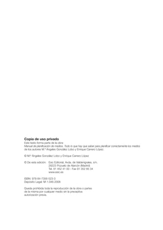 Copia de uso privado
Este texto forma parte de la obra
Manual de planificación de medios. Todo lo que hay que saber para planificar correctamente los medios
de los autores M.ª Ángeles González Lobo y Enrique Carrero López.

© M.ª Ángeles González Lobo y Enrique Carrero López

© De esta edición: Esic Editorial, Avda. de Valdenigrales, s/n.
                   28223 Pozuelo de Alarcón (Madrid)
                   Tel. 91 452 41 00 - Fax 91 352 85 34
                   www.esic.es

ISBN: 978-84-7356-523-3
Depósito Legal: M-1.046-2008

Queda prohibida toda la reproducción de la obra o partes
de la misma por cualquier medio sin la preceptiva
autorización previa.
 