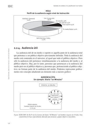 Variables de análisis en la planificación de medios


                                                                                                         HOLA
                                                                                   Perfil de la audiencia según nivel de instrucción

                                                                            EGB/Bach. Elemental                Cert. Escolar prim.
                                                                                  31,4%                               18,2%
                                                                                                                                        Sin estudios 3,8%
                                                                                                                                              No sabe leer 0,4%
                                                                                                                                                   Título superior 9,5%


                                                                                                                                                    Tít. medio/Diplom. 9,0%




                                                                                                  BUP/COU/Form. Profes.
                                                                                                        27,6%




                                                                2.2.4. Audiencia útil
©ESIC EDITORIAL. ISBN 978-84-7356-523-3. COPIA DE USO PRIVADO




                                                                   La audiencia útil de un medio o soporte es aquella parte de la audiencia total
                                                                que pertenece a un público objetivo previamente definido. Toda la audiencia del
                                                                medio está contenida en el universo, al igual que todo el público objetivo. Pero
                                                                sólo la audiencia útil pertenece simultáneamente a la audiencia del medio y al
                                                                público objetivo. Hay, por lo tanto, personas que pertenecen a la audiencia del
                                                                medio pero no al público objetivo y personas que, perteneciendo al público obje-
                                                                tivo, no forman parte de la audiencia del medio. Podemos representar gráfica-
                                                                mente este concepto añadiendo un elemento más a nuestro gráfico:

                                                                                                    AUDIENCIA ÚTIL
                                                                                             Un ejemplo: Diario “20 Minutos”

                                                                                                            Universo: 37.084.800




                                                                                                                            Audiencia útil del
                                                                                                                           diario “20 Minutos”:
                                                                                                                              1.060.600


                                                                                   Público objetivo:
                                                                               Hombres mayores de 18 años
                                                                                       17.175.141




                                                                Fuente: EGM 2005. El 46,2% de los lectores del diario “20 Minutos” son hombres mayores de 18 años. Esta
                                                                        característica lo hace especialmente adecuado para alcanzar a grupos objetivos masculinos.



20
 
