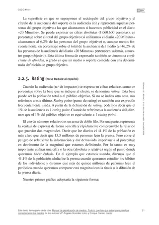 La superficie en que se superponen el rectángulo del grupo objetivo y el
círculo de la audiencia del soporte es la audiencia útil y representa aquellas per-
sonas del grupo objetivo a las que alcanzamos si hacemos publicidad en el diario
«20 Minutos». Se puede expresar en cifras absolutas (1.060.600 personas), en
porcentaje sobre el total del grupo objetivo (si utilizamos el diario «20 Minutos»
alcanzamos al 6,2% de las personas del grupo objetivo) o, aunque menos fre-
cuentemente, en porcentaje sobre el total de la audiencia del medio (el 46,2% de
las personas de la audiencia del diario «20 Minutos» pertenecen, además, a nues-
tro grupo objetivo). Esta última forma de expresarlo también se denomina coefi-
ciente de afinidad, o grado en que un medio o soporte coincide con una determi-
nada definición de grupo objetivo.


2.2.5. Rating (no se traduce al español)




                                                                                                                 ©ESIC EDITORIAL. ISBN 978-84-7356-523-3. COPIA DE USO PRIVADO
   Cuando la audiencia (n.o de impactos) se expresa en cifras relativas como un
porcentaje sobre la base que se indique al efecto, se denomina rating. Esta base
puede ser la población total o el público objetivo. Si no se indica otra cosa, nos
referimos a este último. Rating point (punto de rating) es también una expresión
frecuentemente usada. A partir de la definición de rating, podemos decir que el
1% de la audiencia es 1 rating point. Cuando lo referimos a la audiencia útil, dire-
mos que el 1% del público objetivo es equivalente a 1 rating point.
    El uso de números relativos es un arma de doble filo. Por una parte, representa
la ventaja de expresar de forma sencilla y rápidamente comprensible la relación
que guardan dos magnitudes. Decir que lee diarios el 41,1% de la población es
más claro que decir que 15,3 millones de personas leen la prensa. Pero corre el
peligro de relativizar la información y dar demasiada importancia al porcentaje
en detrimento de la magnitud que estamos definiendo. Por lo tanto, es muy
importante utilizar una cifra o la otra (absoluta o relativa) según el punto donde
queramos hacer énfasis. En el ejemplo que estamos usando, diremos que el
41,1% de la población adulta lee la prensa cuando queramos estudiar los hábitos
de los individuos; y diremos que más de quince millones de personas leen el
periódico cuando queramos comparar esta magnitud con la tirada o la difusión de
la prensa diaria.
    Nuestro primer gráfico adoptaría la siguiente forma:




Este texto forma parte de la obra Manual de planificación de medios. Todo lo que hay que saber para planificar   21
correctamente los medios de los autores M.ª Ángeles González Lobo y Enrique Carrero López
 