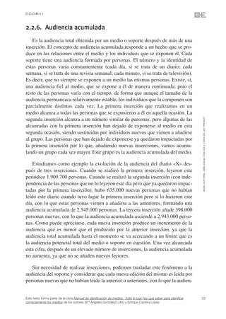 2.2.6. Audiencia acumulada
    Es la audiencia total obtenida por un medio o soporte después de más de una
inserción. El concepto de audiencia acumulada responde a un hecho que se pro-
duce en las relaciones entre el medio y los individuos que se exponen él. Cada
soporte tiene una audiencia formada por personas. El número y la identidad de
estas personas varía constantemente (cada día, si se trata de un diario; cada
semana, si se trata de una revista semanal; cada minuto, si se trata de televisión).
Es decir, que no siempre se exponen a un medio las mismas personas. Existe, sí,
una audiencia fiel al medio, que se expone a él de manera continuada; pero el
resto de las personas varía con el tiempo, de forma que aunque el tamaño de la
audiencia permanezca relativamente estable, los individuos que la componen son
parcialmente distintos cada vez. La primera inserción que realizamos en un
medio alcanza a todas las personas que se expusieron a él en aquella ocasión. La




                                                                                                                 ©ESIC EDITORIAL. ISBN 978-84-7356-523-3. COPIA DE USO PRIVADO
segunda inserción alcanza a un número similar de personas, pero algunas de las
alcanzadas con la primera inserción han dejado de exponerse al medio en esta
segunda ocasión, siendo sustituidas por individuos nuevos que vienen a añadirse
al grupo. Las personas que han dejado de exponerse ya quedaron impactadas por
la primera inserción por lo que, añadiendo nuevas inserciones, vamos acumu-
lando un grupo cada vez mayor. Este grupo es la audiencia acumulada del medio.

    Estudiamos como ejemplo la evolución de la audiencia del diario «X» des-
pués de tres inserciones. Cuando se realizó la primera inserción, leyeron este
periódico 1.909.700 personas. Cuando se realizó la segunda inserción (con inde-
pendencia de las personas que no lo leyeron este día pero que ya quedaron impac-
tadas por la primera inserción), hubo 635.000 nuevas personas que no habían
leído este diario cuando tuvo lugar la primera inserción pero sí lo hicieron este
día, con lo que estas personas vienen a añadirse a las anteriores, formando una
audiencia acumulada de 2.545.000 personas. La tercera inserción añade 398.000
personas nuevas, con lo que la audiencia acumulada asciende a 2.943.000 perso-
nas. Como puede apreciarse, cada nueva inserción produce un incremento de la
audiencia que es menor que el producido por la anterior inserción, ya que la
audiencia total acumulada hasta el momento se va acercando a un límite que es
la audiencia potencial total del medio o soporte en cuestión. Una vez alcanzada
esta cifra, después de un elevado número de inserciones, la audiencia acumulada
no aumenta, ya que no se añaden nuevos lectores.

   Sin necesidad de realizar inserciones, podemos trasladar este fenómeno a la
audiencia del soporte y considerar que cada nueva edición del mismo es leída por
personas nuevas que no habían leído la anterior o anteriores, con lo que la audien-


Este texto forma parte de la obra Manual de planificación de medios. Todo lo que hay que saber para planificar   23
correctamente los medios de los autores M.ª Ángeles González Lobo y Enrique Carrero López
 
