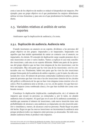 creta si uno de los objetivos de medios es reducir el desperdicio de impactos. Por
ejemplo, para un grupo objetivo en el que predominen las mujeres deberíamos
utilizar revistas femeninas y para uno en el que predominen los hombres, prensa
diaria.



2.3. Variables relativas al análisis de varios
     soportes
    Analizamos aquí la duplicación de audiencia y la cuota.


2.3.1. Duplicación de audiencia. Audiencia neta




                                                                                                                 ©ESIC EDITORIAL. ISBN 978-84-7356-523-3. COPIA DE USO PRIVADO
   Cuando insertamos un anuncio en un soporte, dividimos a las personas del
grupo objetivo en dos grupos: impactados y no impactados. Impactados son
aquellos que han tenido oportunidad de entrar en contacto con el anuncio; no
impactados, los demás. El concepto de duplicación surge cuando ponemos dos o
más inserciones en uno o varios medios. Vamos a explicar el caso más sencillo:
dos inserciones, cada una en un soporte diferente. Habrá una parte de las perso-
nas del grupo objetivo que no han visto ninguna de las dos inserciones; son los
no contactados. Hay otra parte que ha visto una de las inserciones; son los con-
tactados una vez. Finalmente, habrá otra parte que ha visto las dos inserciones
porque forma parte de la audiencia de ambos soportes y, por lo tanto, ha sido con-
tactada dos veces. El número de personas contactadas (audiencia neta) es el con-
junto de personas que han visto una o las dos inserciones (interior de los círculos
del gráfico) a diferencia de las que no han visto ninguna (zona exterior a los cír-
culos). Pero la audiencia neta se divide, a su vez, en dos partes: los que han reci-
bido un impacto (zona sombreada clara) y los que han recibido dos (zona som-
breada oscura).
    Constituye la duplicación (triplicación, cuadruplicación, etc.) el número de
impactos que recaen en personas ya contactadas y, por lo tanto, no añaden
audiencia neta al conjunto. Al igual que en el caso de la audiencia acumulada, a
medida que aumenta el número de inserciones, cada nueva inserción tiene más
probabilidades de alcanzar a una audiencia ya impactada con otra inserción ante-
rior o simultánea y menos, de alcanzar a nuevas personas. Puede llegar un punto
(de hecho, llega) en que las nuevas inserciones no incrementan la audiencia neta
porque producen todos sus impactos entre personas ya alcanzadas. En todo caso,
añaden audiencia bruta al producir más impactos.


Este texto forma parte de la obra Manual de planificación de medios. Todo lo que hay que saber para planificar   25
correctamente los medios de los autores M.ª Ángeles González Lobo y Enrique Carrero López
 
