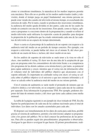 ciones se consideran simultáneas, la naturaleza de los medios impresos permite
esta mecánica. Pero ello no es posible en los medios audiovisuales (radio y tele-
visión), donde el tiempo juega un papel fundamental: una misma persona no
puede estar viendo dos canales de televisión al mismo tiempo, ni escuchando dos
emisoras de radio. Por lo tanto, cuando se producen dos inserciones simultáneas,
la audiencia del medio queda dividida en dos partes, cada una de las cuales ha
estado en contacto con una de las inserciones. Esto puede, como es lógico, apli-
carse a programas o a secciones dentro de la programación y cuando se refiere al
medio televisión suele utilizarse la expresión «cuota de pantalla» para designar
la proporción de la población que ha estado sintonizando cada una de las cade-
nas de televisión en un espacio de tiempo determinado.
   Share o cuota es el porcentaje de la audiencia de un soporte con respecto a la
audiencia total del medio en un período de tiempo concreto. Por ejemplo, con
respecto a televisión, se puede hablar del share en el minuto X, del share pro-




                                                                                                                 ©ESIC EDITORIAL. ISBN 978-84-7356-523-3. COPIA DE USO PRIVADO
medio de un cuarto de hora o, incluso, del share medio en un mes.
   En los análisis de soportes de televisión se suele tener a la vista no sólo el
share, sino también el rating. El share nos da una idea de la aceptación de que
goza un programa entre los consumidores de televisión frente a su competencia
(los programas de las demás cadenas a esa misma hora) y, por tanto, su potencial
para captar audiencia y crecer, mientras que el rating nos da información sobre
el volumen total de individuos del público objetivo que alcanzamos con el
soporte utilizado. Es importante no confundir rating con share; el rating se cal-
cula sobre el público objetivo (o el universo a que nos estemos refiriendo) y el
share se calcula sobre la audiencia total del medio en ese mismo período.
   Con el sistema de audimetría se suele medir el promedio de minutos que un
colectivo dedica a ver televisión, en su conjunto y para cada una de las cadenas
por separado. Esta información la proporciona TNS. Por ejemplo, podemos dis-
poner del dato de minutos totales y del share que tiene cada cadena como media
mensual.
   La tabla de la página siguiente es un ejemplo de share tomado de TNS. En ella
figuran las participaciones de cada una de las cadenas nacionales para el total de
individuos. Los datos son los anuales acumulados para cada año.
   El disponer casi inmediatamente de los datos de cuota para cada hora, posible
gracias al sistema de audímetros, permite a las televisiones adaptar su programa-
ción a los gustos del público. No es fácil conocer las preferencias de las perso-
nas. Para ello se pueden seguir dos procedimientos: preguntarlas u observarlas.
Averiguar lo que dicen o averiguar lo que hacen. El primer procedimiento, reali-


Este texto forma parte de la obra Manual de planificación de medios. Todo lo que hay que saber para planificar   29
correctamente los medios de los autores M.ª Ángeles González Lobo y Enrique Carrero López
 