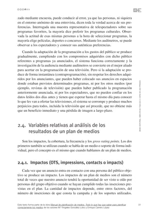 zado mediante encuesta, puede conducir al error, ya que las personas, ni siquiera
en el entorno anónimo de una entrevista, dicen toda la verdad acerca de sus pre-
ferencias. Interrogada una muestra representativa de telespectadores sobre sus
programas favoritos, la mayoría dice preferir los programas culturales. Obser-
vada la actitud de esas mismas personas a la hora de seleccionar programas, la
mayoría elige películas, deportes o concursos. Mediante los audímetros, se puede
observar a los espectadores y conocer sus auténticas preferencias.
    Cuando la adaptación de la programación a los gustos del público se produce
gradualmente, cumpliendo con los compromisos adquiridos con dicho público
referentes a programas ya anunciados, el sistema funciona correctamente y la
investigación de la audiencia mediante audímetros se convierte en el mejor aliado
para acertar en la programación de una televisión. Pero si la adaptación se pro-
duce de forma instantánea (contraprogramación), sin respetar los derechos adqui-
ridos por los anunciantes, que pueden haber colocado sus anuncios en espacios




                                                                                                                 ©ESIC EDITORIAL. ISBN 978-84-7356-523-3. COPIA DE USO PRIVADO
donde estaban previstos determinados programas, ni por los otros medios (por
ejemplo, revistas de televisión) que pueden haber publicado la programación
anteriormente anunciada, ni por los espectadores, que no pueden confiar en los
datos leídos dos días antes y tienen que esperar hasta el mismo día para conocer
lo que les van a ofertar las televisiones, el sistema se corrompe y produce muchos
perjuicios para todos, incluida la televisión que así procede, que no obtiene más
que un beneficio inmediato y una pérdida de imagen a largo plazo.



2.4. Variables relativas al análisis de los
     resultados de un plan de medios
   Son los impactos, la cobertura, la frecuencia y los gross rating points. Los dos
primeros también se utilizan cuando se habla de un medio o soporte de forma indi-
vidual, pero el concepto es el mismo que cuando hablamos de un plan de medios.


2.4.1. Impactos (OTS, impressions, contacts o impacts)
    Cada vez que un anuncio entra en contacto con una persona del público obje-
tivo se produce un impacto. Los impactos de un plan de medios son el número
total de veces que nuestro anuncio tendrá la oportunidad de ser visto u oído por
personas del grupo objetivo cuando se hayan cumplido todas las inserciones pre-
vistas en el plan. La cantidad de impactos depende, entre otros factores, del
número de inserciones de que consta la campaña y de los soportes utilizados.


Este texto forma parte de la obra Manual de planificación de medios. Todo lo que hay que saber para planificar   31
correctamente los medios de los autores M.ª Ángeles González Lobo y Enrique Carrero López
 