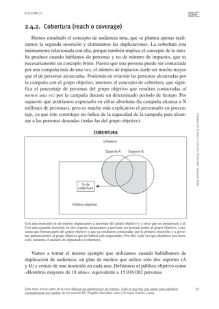 2.4.2. Cobertura (reach o coverage)
    Hemos estudiado el concepto de audiencia neta, que se plantea apenas reali-
zamos la segunda inserción y eliminamos las duplicaciones. La cobertura está
íntimamente relacionada con ella, porque también implica el concepto de lo neto.
Se produce cuando hablamos de personas y no de número de impactos, que es
necesariamente un concepto bruto. Puesto que una persona puede ser contactada
por una campaña más de una vez, el número de impactos suele ser mucho mayor
que el de personas alcanzadas. Poniendo en relación las personas alcanzadas por
la campaña con el grupo objetivo, tenemos el concepto de cobertura, que signi-
fica el porcentaje de personas del grupo objetivo que resultan contactadas al
menos una vez por la campaña durante un determinado período de tiempo. Por
supuesto que podríamos expresarlo en cifras absolutas (la campaña alcanza a X
millones de personas), pero es mucho más explicativo el presentarlo en porcen-
taje, ya que éste constituye un índice de la capacidad de la campaña para alcan-




                                                                                                                 ©ESIC EDITORIAL. ISBN 978-84-7356-523-3. COPIA DE USO PRIVADO
zar a las personas deseadas (todas las del grupo objetivo).

                                                  COBERTURA
                                                        Universo

                                                         Soporte A        Soporte B




                                        % de
                                      cobertura



                                  Público objetivo




Con una inserción en un soporte impactamos a personas del grupo objetivo y a otras que no pertenecen a él.
Con una segunda inserción en otro soporte, alcanzamos a personas no pertenecientes al grupo objetivo; a per-
sonas que forman parte del grupo objetivo y que ya resultaron contactadas por la primera inserción; y a perso-
nas pertenecientes al grupo objetivo que no habían sido impactadas. Por ello, cada vez que añadimos una inser-
ción, aumenta el número de impactados (cobertura).


   Vamos a tomar el mismo ejemplo que utilizamos cuando hablábamos de
duplicación de audiencia: un plan de medios que utilice sólo dos soportes (A
y B) y conste de una inserción en cada uno. Definimos el público objetivo como
«Hombres mayores de 18 años», equivalente a 15.918.082 personas.


Este texto forma parte de la obra Manual de planificación de medios. Todo lo que hay que saber para planificar   33
correctamente los medios de los autores M.ª Ángeles González Lobo y Enrique Carrero López
 