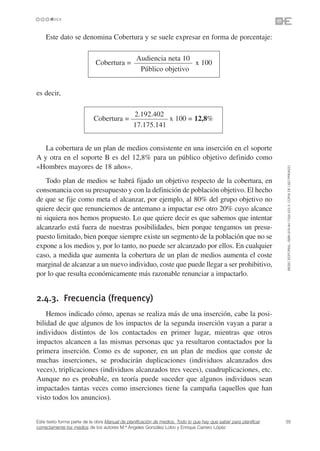 Este dato se denomina Cobertura y se suele expresar en forma de porcentaje:

                                                 Audiencia neta 10
                             Cobertura =                           x 100
                                                  Público objetivo


es decir,

                                               2.192.402
                            Cobertura =                   x 100 = 12,8%
                                               17.175.141


   La cobertura de un plan de medios consistente en una inserción en el soporte
A y otra en el soporte B es del 12,8% para un público objetivo definido como
«Hombres mayores de 18 años».




                                                                                                                 ©ESIC EDITORIAL. ISBN 978-84-7356-523-3. COPIA DE USO PRIVADO
    Todo plan de medios se habrá fijado un objetivo respecto de la cobertura, en
consonancia con su presupuesto y con la definición de población objetivo. El hecho
de que se fije como meta el alcanzar, por ejemplo, al 80% del grupo objetivo no
quiere decir que renunciemos de antemano a impactar ese otro 20% cuyo alcance
ni siquiera nos hemos propuesto. Lo que quiere decir es que sabemos que intentar
alcanzarlo está fuera de nuestras posibilidades, bien porque tengamos un presu-
puesto limitado, bien porque siempre existe un segmento de la población que no se
expone a los medios y, por lo tanto, no puede ser alcanzado por ellos. En cualquier
caso, a medida que aumenta la cobertura de un plan de medios aumenta el coste
marginal de alcanzar a un nuevo individuo, coste que puede llegar a ser prohibitivo,
por lo que resulta económicamente más razonable renunciar a impactarlo.


2.4.3. Frecuencia (frequency)
    Hemos indicado cómo, apenas se realiza más de una inserción, cabe la posi-
bilidad de que algunos de los impactos de la segunda inserción vayan a parar a
individuos distintos de los contactados en primer lugar, mientras que otros
impactos alcancen a las mismas personas quc ya resultaron contactados por la
primera inserción. Como es de suponer, en un plan de medios que conste de
muchas inserciones, se producirán duplicaciones (individuos alcanzados dos
veces), triplicaciones (individuos alcanzados tres veces), cuadruplicaciones, etc.
Aunque no es probable, en teoría puede suceder que algunos individuos sean
impactados tantas veces como inserciones tiene la campaña (aquellos que han
visto todos los anuncios).


Este texto forma parte de la obra Manual de planificación de medios. Todo lo que hay que saber para planificar   35
correctamente los medios de los autores M.ª Ángeles González Lobo y Enrique Carrero López
 