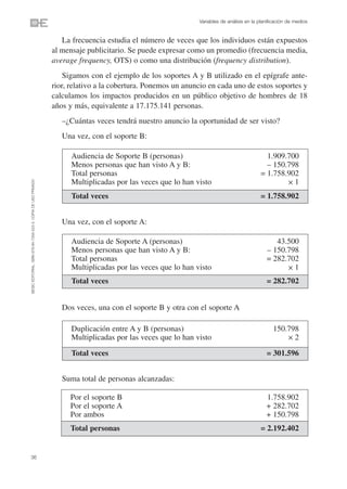Variables de análisis en la planificación de medios


                                                                   La frecuencia estudia el número de veces que los individuos están expuestos
                                                                al mensaje publicitario. Se puede expresar como un promedio (frecuencia media,
                                                                average frequency, OTS) o como una distribución (frequency distribution).
                                                                    Sigamos con el ejemplo de los soportes A y B utilizado en el epígrafe ante-
                                                                rior, relativo a la cobertura. Ponemos un anuncio en cada uno de estos soportes y
                                                                calculamos los impactos producidos en un público objetivo de hombres de 18
                                                                años y más, equivalente a 17.175.141 personas.
                                                                   –¿Cuántas veces tendrá nuestro anuncio la oportunidad de ser visto?
                                                                   Una vez, con el soporte B:

                                                                      Audiencia de Soporte B (personas)                                     1.909.700
                                                                      Menos personas que han visto A y B:                                   – 150.798
                                                                      Total personas                                                      = 1.758.902
                                                                      Multiplicadas por las veces que lo han visto                                ✕1
©ESIC EDITORIAL. ISBN 978-84-7356-523-3. COPIA DE USO PRIVADO




                                                                      Total veces                                                         = 1.758.902


                                                                   Una vez, con el soporte A:

                                                                      Audiencia de Soporte A (personas)                                         43.500
                                                                      Menos personas que han visto A y B:                                    – 150.798
                                                                      Total personas                                                         = 282.702
                                                                      Multiplicadas por las veces que lo han visto                                 ✕1

                                                                      Total veces                                                            = 282.702


                                                                   Dos veces, una con el soporte B y otra con el soporte A

                                                                      Duplicación entre A y B (personas)                                        150.798
                                                                      Multiplicadas por las veces que lo han visto                                  ✕2

                                                                      Total veces                                                            = 301.596


                                                                   Suma total de personas alcanzadas:

                                                                     Por el soporte B                                                        1.758.902
                                                                     Por el soporte A                                                        + 282.702
                                                                     Por ambos                                                               + 150.798
                                                                     Total personas                                                       = 2.192.402


36
 