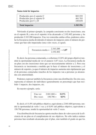 Variables de análisis en la planificación de medios


                                                                   Suma total de impactos

                                                                      Producidos por el soporte C                                                803.555
                                                                      Producidos por el soporte D                                                461.783
                                                                      Producidos por C y D                                                       240.658
                                                                      Total impactos                                                           1.505.996

                                                                    Volviendo al primer ejemplo, la campaña consistente en dos inserciones, una
                                                                en el soporte B y otra en el soportre A ha alcanzado a 2.192.402 personas y ha
                                                                producido 2.343.200 impactos. Una vez conocidas ambas cifras, podemos calcu-
                                                                lar la frecuencia media dividiendo el número de impactos entre el número de per-
                                                                sonas que han sido impactadas (una o dos veces, es igual).

                                                                                                           2.343.200
                                                                                    Frecuencia media =               = 1,07
©ESIC EDITORIAL. ISBN 978-84-7356-523-3. COPIA DE USO PRIVADO




                                                                                                           2.192.402

                                                                    Es decir, las personas contactadas, o cobertura (12,8% del grupo objetivo) ten-
                                                                drán la oportunidad media de ver el anuncio 1,07 veces. La frecuencia media de
                                                                un plan con dos inserciones tiene que ser necesariamente inferior a 2. Pero esta
                                                                frecuencia se incrementa a medida que lo hace el número de inserciones y el
                                                                número de soportes, ya que el número de impactos aumenta más rápidamente que
                                                                el de personas contactadas (muchos de los impactos van a personas ya alcanza-
                                                                das con anterioridad).
                                                                   Podemos expresar también la frecuencia como una distribución. En este caso,
                                                                representa el número de individuos (generalmente en porcentaje) que han reci-
                                                                bido 1 impacto, dos impactos, etc.
                                                                   En nuestro ejemplo, sería:

                                                                                       Una vez      2.041.604 =       11,9%
                                                                                       Dos veces      150.798 =        0,9%


                                                                   Es decir, el 11,9% del público objetivo, equivalente a 2.041.604 personas, ten-
                                                                drá la oportunidad de verlo 1 vez y el 0,9% del público objetivo, equivalente a
                                                                150.798 personas, tendrá la oportunidad de verlo 2 veces.
                                                                   Una distribución de frecuencias aporta muchos datos de valor acerca de la efi-
                                                                ciencia de un plan en el cumplimiento de sus objetivos. No sólo indica cuántas
                                                                personas han resultado alcanzadas por el plan, sino también el grado en que los


38
 