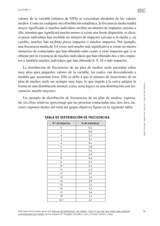 valores de la variable (número de OTS) se concentran alrededor de los valores
medios. Como en cualquier otra distribución estadística, la frecuencia media tendrá
mayor significado si muchos individuos reciben un número de impactos cercano a
ella, mientras que significará mucho menos si existe una fuerte dispersión, es decir,
si pocos individuos han recibido un número de impactos cercano a la media y, en
cambio, muchos han recibido pocos impactos o muchos impactos. Por ejemplo,
una frecuencia media de 5,4 veces será mucho más significativa si existe un núcleo
numeroso de contactados que han obtenido entre cuatro y siete impactos que si se
obtiene por la existencia de muchos individuos que han obtenido dos o tres impac-
tos y también muchos individuos que han obtenido 8, 9, 10 o más impactos.
   La distribución de frecuencias de un plan de medios suele presentar cifras
muy altas para pequeños valores de la variable, las cuales van descendiendo a
medida que aumentan éstos. Ello se debe a que el número de inserciones de un
plan de medios suele ser siempre muy bajo, lo que impide a la curva adoptar la




                                                                                                                 ©ESIC EDITORIAL. ISBN 978-84-7356-523-3. COPIA DE USO PRIVADO
forma de una distribución normal, como sería lógico en una distribución con fre-
cuencias mucho mayores.
   Un ejemplo de distribución de frecuencias de un plan de medios, expresa-
da en cifras relativas (porcentaje que las personas contactadas una, dos, tres, etc.
veces suponen dentro del total del grupo objetivo) figura en la siguiente tabla:

                          TABLA DE DISTRIBUCIÓN DE FRECUENCIAS
                                 N.O de impactos              % de individuos
                                          0                          6,3
                                          1                          6,6
                                          2                          7,7
                                          3                          8,1
                                          4                          8,1
                                          5                          7,9
                                          6                          7,5
                                          7                          7,0
                                          8                          6,4
                                          9                          5,7
                                         10                          5,0
                                         11                          4,3
                                         12                          3,7
                                         13                          3,1
                                         14                          2,6
                                         15                          2,1
                                         16                          1,7
                                         17                          1,4
                                         18                          1,1
                                        19 +                         3,7



Este texto forma parte de la obra Manual de planificación de medios. Todo lo que hay que saber para planificar   39
correctamente los medios de los autores M.ª Ángeles González Lobo y Enrique Carrero López
 