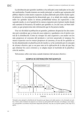 Variables de análisis en la planificación de medios


                                                                    La distribución por quintiles también se ha utilizado como indicador en los pla-
                                                                nes multimedia. Cuando tenemos un medio principal, se analiza qué segmentos del
                                                                público objetivo están menos expuestos al plan elaborado para dicho medio (quin-
                                                                til primero). La investigación ha demostrado que, si se añade otro medio, aunque
                                                                todos los quintiles tienen la misma probabilidad teórica de exposición a este
                                                                segundo medio, es en el quintil de los menos expuestos por el primer medio donde
                                                                más aumenta la frecuencia. El análisis por quintiles es, en este caso, un buen indi-
                                                                cador, ya que proporciona más información que la frecuencia media.
                                                                    Una vez dividida la población en quintiles, podemos despreciar los dos extre-
                                                                mos por considerar que se trata de casos atípicos y quedarnos con el núcleo cen-
                                                                tral de la distribución. Como no siempre los más expuestos a un medio son los
                                                                más propensos al consumo del producto o servicio anunciado ni tampoco los
                                                                menos expuestos son los menos propensos al consumo, el uso de los quintiles se
                                                                ha ido abandonando en planificación de medios y se ha sustituido por el concepto
©ESIC EDITORIAL. ISBN 978-84-7356-523-3. COPIA DE USO PRIVADO




                                                                de alcance efectivo, que es un paso más en la aplicación de la idea de que hay
                                                                que eliminar los casos extremos y se adapta mejor al trasfondo de la planifica-
                                                                ción de medios.
                                                                              Volveremos sobre este tema cuando tratemos del alcance efectivo.

                                                                                                           EJEMPLO DE DISTRIBUCIÓN POR QUINTILES
                                                                                       9

                                                                                       8                                             FRECUENCIA MEDIA = 7,6

                                                                                       7

                                                                                       6
                                                                  % Público Objetivo




                                                                                       5

                                                                                       4

                                                                                       3
                                                                                                                           2º Q             3.er Q
                                                                                                    1.er Q
                                                                                       2       9.514 personas
                                                                                                                         4.386 p.          3.457 p.
                                                                                                                         32.194 i.         32.194 i.      4º Q
                                                                                               32.194 impactos                                          2.318 p.
                                                                                                                                                        32.194 i.
                                                                                       1                                                                                           5º Q
                                                                                                                                                                                 1.476 p.
                                                                                                                                                                                 32.194 i.
                                                                                       0
                                                                                           1   2   3      4      5   6       7       8   9 10 11 12 13 14 15 16 17 18 19 20 21 22 23
                                                                                                                                            Impactos

                                                                Tomando como ejemplo la distribución de frecuencias que figura en la tabla anterior se ha efectuado este grá-
                                                                fico. Vemos cómo el número de impactos es el mismo en cada quintil (20% del total); sin embargo, estos impac-
                                                                tos corresponden a un número de personas impactadas diferente, muy alto en el primer quintil y muy bajo en el
                                                                quinto.



44
 
