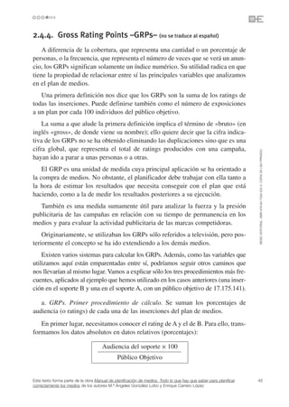 2.4.4. Gross Rating Points –GRPs– (no se traduce al español)
    A diferencia de la cobertura, que representa una cantidad o un porcentaje de
personas, o la frecuencia, que representa el número de veces que se verá un anun-
cio, los GRPs significan solamente un índice numérico. Su utilidad radica en que
tiene la propiedad de relacionar entre sí las principales variables que analizamos
en el plan de medios.
   Una primera definición nos dice que los GRPs son la suma de los ratings de
todas las inserciones. Puede definirse también como el número de exposiciones
a un plan por cada 100 individuos del público objetivo.
    La suma a que alude la primera definición implica el término de «bruto» (en
inglés «gross», de donde viene su nombre); ello quiere decir que la cifra indica-
tiva de los GRPs no se ha obtenido eliminando las duplicaciones sino que es una
cifra global, que representa el total de ratings producidos con una campaña,




                                                                                                                 ©ESIC EDITORIAL. ISBN 978-84-7356-523-3. COPIA DE USO PRIVADO
hayan ido a parar a unas personas o a otras.
    El GRP es una unidad de medida cuya principal aplicación se ha orientado a
la compra de medios. No obstante, el planificador debe trabajar con ella tanto a
la hora de estimar los resultados que necesita conseguir con el plan que está
haciendo, como a la de medir los resultados posteriores a su ejecución.
   También es una medida sumamente útil para analizar la fuerza y la presión
publicitaria de las campañas en relación con su tiempo de permanencia en los
medios y para evaluar la actividad publicitaria de las marcas competidoras.
    Originariamente, se utilizaban los GRPs sólo referidos a televisión, pero pos-
teriormente el concepto se ha ido extendiendo a los demás medios.
    Existen varios sistemas para calcular los GRPs. Además, como las variables que
utilizamos aquí están emparentadas entre sí, podríamos seguir otros caminos que
nos llevarían al mismo lugar. Vamos a explicar sólo los tres procedimientos más fre-
cuentes, aplicados al ejemplo que hemos utilizado en los casos anteriores (una inser-
ción en el soporte B y una en el soporte A, con un público objetivo de 17.175.141).

   a. GRPs. Primer procedimiento de cálculo. Se suman los porcentajes de
audiencia (o ratings) de cada una de las inserciones del plan de medios.
   En primer lugar, necesitamos conocer el rating de A y el de B. Para ello, trans-
formamos los datos absolutos en datos relativos (porcentajes):

                                     Audiencia del soporte ✕ 100
                                             Público Objetivo


Este texto forma parte de la obra Manual de planificación de medios. Todo lo que hay que saber para planificar   45
correctamente los medios de los autores M.ª Ángeles González Lobo y Enrique Carrero López
 