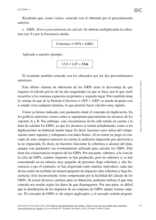 Resultado que, como vemos, coincide con el obtenido por el procedimiento
anterior.
   c. GRPs. Tercer procedimiento de cálculo. Se obtiene multiplicando la cober-
tura (en %) por la frecuencia media.

                                      Cobertura ✕ OTS = GRPs

    Aplicado a nuestro ejemplo:

                                            12,8 ✕ 1,07 = 13,6


   El resultado también coincide con los obtenidos por los dos procedimientos
anteriores.




                                                                                                                 ©ESIC EDITORIAL. ISBN 978-84-7356-523-3. COPIA DE USO PRIVADO
    Este último sistema de obtención de los GRPs tiene la desventaja de que
requiere el cálculo previo de las dos magnitudes en que se basa, por lo que suele
recurrirse a los sistemas expuestos en primero y segundo lugar. Pero también tiene
la ventaja de que de la fórmula Cobertura ✕ OTS = GRPs se puede despejar casi
a simple vista cualquier término, lo que permite hacer cálculos muy rápidos.
    Como ya hemos indicado, este parámetro elude el concepto de duplicación. En
los gráficos anteriores vemos cómo se superponen parcialmente los alcances de los
soportes A y B. Sin embargo, esta circunstancia no ha sido tenida en cuenta a la
hora de calcular los GRPs, ya que los alcances se toman aisladamente, como si las
duplicaciones no hubieran tenido lugar. Es decir, hacemos caso omiso del solapa-
miento entre soportes y trabajamos con datos brutos. Al no entrar en juego el con-
cepto de neto, tampoco tenemos en cuenta la audiencia impactada por oposición a
la no impactada. Es decir, no hacemos funcionar la cobertura o alcance del plan,
aunque este parámetro sea eventualmente utilizado para calcular los GRPs. Ello
tiene dos consecuencias respecto de los GRPs. Por una parte, sabemos, a la vista de
la cifra de GRPs, cuántos impactos se han producido, pero no sabemos si se han
concentrado en un número muy pequeño de personas (baja cobertura y alta fre-
cuencia) o por el contrario, se han dispersado entre muchos individuos, cada uno
de los cuales ha recibido un número pequeño de impactos (alta cobertura y baja fre-
cuencia). Este inconveniente viene compensado por la facilidad del cálculo de los
GRPs. Al existir diversos caminos para su obtención, podemos utilizar el que más
cómodo nos resulte según los datos de que dispongamos. Por otra parte, es difícil
que la distribución de los impactos de un conjunto de GRPs adopte formas atípi-
cas. El concepto de GRPs es de origen anglosajón, y el acusado sentido pragmá-


Este texto forma parte de la obra Manual de planificación de medios. Todo lo que hay que saber para planificar   47
correctamente los medios de los autores M.ª Ángeles González Lobo y Enrique Carrero López
 