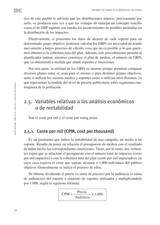 Variables de análisis en la planificación de medios


                                                                tico de este pueblo le advierte que las distribuciones atípicas, precisamente por
                                                                serlo, se producen rara vez y que las ventajas de manejar un concepto sencillo
                                                                como el de GRP superan con mucho los inconvenientes de posibles anomalías en
                                                                la distribución de los impactos.
                                                                   Efectivamente, si poseemos los datos de alcance de cada soporte para un
                                                                determinado grupo objetivo, podemos calcular los GRPs sin necesidad de acudir
                                                                nuevamente a largos procesos de cálculo, cosa que no es posible si lo que quere-
                                                                mos obtener es la cobertura neta del plan. Además, este procedimiento permite al
                                                                planificador tantear, mientras construye el plan de medios, el número de GRPs
                                                                que va obteniendo a medida que añade soportes e inserciones.
                                                                   Por otra parte, la utilidad de los GRPs es enorme porque permiten comparar
                                                                diversos planes entre sí, sean para el mismo o para distintos grupos objetivos,
                                                                tanto si utilizan los mismos medios y soportes como si utilizan otros distintos, ya
                                                                que representan la medida del nivel de presión publicitaria sobre segmentos cua-
©ESIC EDITORIAL. ISBN 978-84-7356-523-3. COPIA DE USO PRIVADO




                                                                lesquiera de la población.



                                                                2.5. Variables relativas a los análisis económicos
                                                                     o de rentabilidad
                                                                   Son el coste por mil y el coste por rating point.


                                                                2.5.1. Coste por mil (CPM, cost per thousand)
                                                                    Es un parámetro que indica la rentabilidad de una campaña, un medio o un
                                                                soporte. Resulta de poner en relación el presupuesto de medios con el resultado
                                                                de haber hecho las correspondientes inserciones. Tiene, por lo tanto, dos vertien-
                                                                tes según que se relacione el presupuesto con el número total de impactos (coste
                                                                por mil impactos) o con la cobertura neta del plan (coste por mil impactados), en
                                                                cuyo caso expresa el coste que supone alcanzar a 1.000 individuos del público
                                                                objetivo. Generalmente se utiliza el primero de ellos.
                                                                   Se obtiene dividiendo el precio (o suma de precios) por la audiencia (o suma
                                                                de audiencias) del soporte o conjunto de soportes utilizados y multiplicándolo
                                                                por 1.000, según la siguiente fórmula:

                                                                                                    Precio
                                                                                          CPM =                ✕   1.000
                                                                                                   Audiencia


48
 